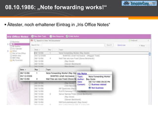 Iris Associates07.12.1984: Iris Associates wird von Raymond „Ray“ Ozzie gegründetFinanziert wird das Unternehmen von Lotus unter der Leitung von Mitch KaporIm Januar 1985 stoßen Tim Halvorsen und Len Kawellhinzu, kurzdanachauch Steven Beckhardt und Alan EldridgeUnternehmensziel war die Entwicklung einer Software nach dem Vorbild PLATO, die on-line Diskussion, das Verwalten von AdressenDokumentenablage und auch e-Mail ermöglicht.Zunächst als PIM System gedacht, entwickelte sich Lotus Notes zu einem Client/Server System. Der Begriff „Groupware“ wurde geboren."It was eccentric to think about group communication software in 1984, when most people had never touched an email system...the product was very far ahead of its time. It was the first commercial client/server product."  Tom Diaz, former Vice President of Engineering at Iris