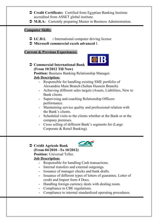  Credit Certificate: Certified from Egyptian Banking Institute
accredited from ASSET global institute.
 M.B.A: Currently preparing Master in Business Administration.
Computer Skills:
 I.C.D.L : International computer driving license
 Microsoft commercial excels advanced I.
Current & Previous Experiences:
 Commercial International Bank
(From 10/2012 Till Now)
Position: Business Banking Relationship Manager.
Job Description:
- Responsible for handling existing SME portfolio of
Alexandria Main Branch (Sultan Hussein Branch).
- Achieving different sales targets (Assets, Liabilities, New to
Bank clients.
- Supervising and coaching Relationship Officers
performance.
- Maintaining service quality and professional relation with
the Bank’s clients.
- Scheduled visits to the clients whether at the Bank or at the
company premises.
- Cross selling of different Bank’s segments for (Large
Corporate & Retail Banking).
 Crédit Agricole Bank
(From 04/2010 –To 10/2012)
Position: Universal Teller.
Job Description:
- Responsible for handling Cash transactions.
- Internal transfers and external outgoings.
- Issuance of manager checks and bank drafts.
- Issuance of different types of letters of guarantee, Letter of
credit and Import form 4 Docs.
- Handling foreign currency deals with dealing room.
- Compliance to CBE regulations.
- Compliance to internal standardized operating procedures.
 