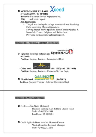  XCEED-SMART VILLAGE
(From 02/2009 - To 04/2010)
Position: Customer Service Representative.
Title : call center agent.
Job description:
- The job was during the college semesters I was Receiving
Calls supporting Microsoft products.
- Serving French native Speakers from: Canada (Quebec &
Montréal), France, Belgium, and Switzerland.
- Providing the necessary technical support.
Professional Training & Summer Internships:
 Egyptian liquefied natural gas
(07/2008)
Position: Summer Trainee – Procurement Dept.
 Cairo bank (08/ 2007) and ( 08/ 2008)
Position: Summer Trainee – Customer Service Dept.
 El Ahly bank ( 06/2007 )
Position: Summer Trainee – Internal Operations Dept.
Professional Work References:
 C.I.B ----- Mr. Nabil Mohamed
Business Banking Alex & Delta Cluster Head
Mob: +2 01000242348
Land Line: 03 4887784
 Credit Agricole Bank ----- Mr. Hossam Kassem
West Alexandria Regional Manager
Mob: +2 01222132273
 