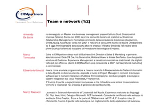 10
Team e network (1/2)
Armando
De Lucia
Ha conseguito un Master in e-business management presso l’Istituto Studi Direzionali di
Impresa (Milano). Fonda nel 2001 la prima comunità italiana di pratiche sul Customer
Relationship Management. Formatosi nel mondo della consulenza direzionale (CapGemini,
Ernst&Young, Accenture) fonda nel 2004 il network di consulenti riuniti nel brand CRMpartners
ed è oggi Amministratore della società che ne eredita il marchio entrando nel novero delle
prime Startup italiane ad occuparsi di innovazione tecnologica d’impatto.
Marco
Tomasetta
Entra in CRMpartners dopo ruoli di Business Unit Director e Sales & Marketing in primarie
aziende come il Sole 24 Ore, Iris Ceramiche, Wolters Kluwer e Intesa SanPaolo, dove ha gestito
strutture di Customer Experience Management e canali commerciali sia tradizionali che digitali:
tutto ciò per offrire ai Clienti di CRMpartners una consulenza a 360° nell’operatività marketing
e commerciale
Edoardo Antonucci Nasce come analista programmatore e ricopre incarichi di Responsabile dei Sistemi Informativi
e della Qualità in diverse aziende. Approda al ruolo di Project Manager in contesti di sviluppo
software per il mondo Enterprise e Pubblica Amministrazione. Conduce progetti di sviluppo e
system integration sul cloud Freshdesk/Freshservice.
E’ l’uomo di punta in organizzazioni complesse e che richiedono una sintesi tra competenze
tecniche e relazionali nei processi di gestione del cambiamento.
Marco Pascucci Laureato in Scienze Informatiche all’Università dell’Aquila. Esperienza maturata su linguaggi
C#, Php, Java, Html, Deluge e Microsoft. NET framework. Consulente certificato nello sviluppo in
ambiente Zoho Creator. Entra a far parte di CRMpartners nel 2014. E’ il nostro coder di
riferimento, l’uomo di punta nello sviluppo e nel miglioramento delle applicazioni di business.
 