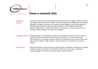 11
Team e network (2/2)
Alexander
Bernal
Laureato in Comunicazione Pubblicitaria all’università di Cali, consegue il Master in Nuove
Tecnologie presso l’università di Oviedo. Dal 2011 collabora con CRMpartners come Project
Manager su progetti di sviluppo web e posizionamento organico nel mercato spagnolo. A
Madrid dirige un’agenzia di comunicazione orientata al mondo digitale. Docente di
Marketing Digitale per numerosi centri formativi. Quando noi o i nostri clienti sono in un
impasse creativo, Alexander è l’uomo da coinvolgere.
Giuseppe Catania Project Manager con esperienza pluriennale nel delivery di soluzioni CRM ai clienti.
Specializzazione nelle telecommunication e nel web 2.0 con forte orientamento
all’innovazione e all’impegno sociale. All’attivo la creazione e direzione del demo LAB
delle soluzioni Italtel e della struttura i-Comm Center per le visite/demo a clienti e
partner.
Nuria Pozas Business developer nel mercato iberico per le soluzioni Freshdesk e Freshservice. Supporta
il nostro network di consulenti anche sotto il profilo commerciale. Ha un’esperienza
pluriennale legata al mondo del customer care in ambito Insurance.
 