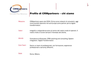 3
Profilo di CRMpartners – chi siamo
Missione CRMpartners opera dal 2004. Prima come network di consulenti, oggi
come società operante nel sud Europa come partner per la digital
transformation.
Valori Integrità e indipendenza sono al centro del nostro modo di operare. Il
nostro motto è Curare sempre l’interesse del cliente.
Attività Consulenza di Business. CRM coaching and consulting. System
integration. Digital Transformation
Core Team Siamo un team di professionisti, con formazione, esperienze
professionali e seniority differenti.
Sede Roma, Milano.
 