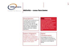 4
Attività – cosa facciamo
Cloud Solution.
E’ dal 2007 che introduciamo sul
mercato italiano soluzioni in
cloud dedicate al mercato
Enterprise e delle PMI. Ad oggi
siamo partner di riferimento in
Italia per ZOHO, FRESHDESK,
GOOGLE PIPELINER, NIMBLE,
HOOTSUITE
CRM Coaching.
Forniamo servizi di consulenza
direzionale e operativa e
soluzioni specifiche a imprese e
organizzazioni che vogliono
migliorare i loro processi di
business, con un focus sull’area
Marketing, Sales e Customer
Care
System Integration.
Ci adoperiamo affinché la
tecnologia sia un’infrastruttura
invisibile, facile da adoperare, e
in grado di soddisfare le esigenze
di tutti i suoi utilizzatori, dagli
esperti ai meno esperti.
Digital
Transformation.
Accompagniamo piccole e
medie imprese nel processo di
cambiamento ed estensione del
business sui canali Digital &
Mobile
 