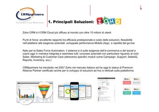6
1. Principali Soluzioni:
Zoho CRM è il CRM Cloud più diffuso al mondo con oltre 15 milioni di utenti
Punti di forza: eccellente rapporto tra efficacia prestazionale e costo delle soluzioni, flessibilità
nell’adattarsi alle esigenze aziendali, sviluppate performance Mobile (App) e rapidità del go-live
Nato per la Sales Force Automation, il sistema si è sulle esigenze dell’e-commerce e del social e
copre oggi in maniera integrata e seamless tutti i processi aziendali con particolare riguardo al ciclo
Sales, Marketing & Customer Care (attraverso specifici moduli come Campaign, Support, SalesIQ,
Reports, Inventory, ecc.)
CRMpartners ha introdotto nel 2007 Zoho nel mercato italiano ed ha oggi lo status di Premium
Alliance Partner certificato anche per lo sviluppo di soluzioni ad hoc e verticali sulla piattaforma
 