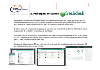 7
2. Principali Soluzioni:
Freshdesk è un sistema di Trouble Ticketing completamente cloud che nasce per supportare gli
helpdesk nella gestione ticket di nuova generazione, tipicamente multicanale (Social, Chat, email
ecc. accanto al classico telefono) e con team di assistenza spalmati sul territorio.
Il fattore chiave di successo è la capacità di aumentare la produttività dei Servizi di Helpdesk dando
la possibilità di controllare e rispettare gli SLA fissati
Altri punti di forza: multicanalità di provenienza dei ticket, installazione rapida e facilità d’uso, ottima
UX/UI, Engagement dei Clienti e degli Operatori, massima fruibilità Mobile (sia per gli operatori che
per i i Clienti, anche all’interno delle App)
Freshdesk è la soluzione ITS con il più alto rating da parte del panel indipendente di utilizzatori G2
ed è attualmente la start-up top in India
 