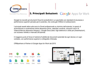 8
3. Principali Soluzioni:
Google ha raccolto gli strumenti Cloud di produttività in un pacchetto con standard di sicurezza e
performance superiori pensato per le aziende, che conta già 5 Milioni di sottoscrizioni.
I principali assett della suite sono la Gmail professionale su dominio dell’azienda, lo spazio di
archiviazione e condivisione online attraverso Drive, calendari condivisi, soluzioni voip e di
Videoconfernza attraverso Hangout, i Google Docs (testi, fogli elettronici e slide per presentazioni),
con accesso ristretto e riservato all’azienda.
Il maggiore punto di forza è l’estrema fruibilità dei documenti aziendali da ogni device e in ogni
contesto, con performance superiori e crittografia rinforzata.
CRMpartners è Partner di Google Apps for Work dal 2015
 