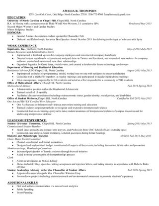 AMELIA R. THOMPSON
1793 Case Oak Court, Oak Ridge North Carolina 27310 336-772-8760 ameliatrunc@gmail.com
EDUCATION
University of North Carolina at Chapel Hill, Chapel Hill, North Carolina
B.A. in History with a concentration in Third-World Non-Western, 3.1 cumulative GPA Graduated May 2015
Second Major: Women’s and Gender Studies
Minor: Religious Studies
HONORS:
 General Alumni Association student speakerfor Chancellor Folt
 Dialectic and Philanthropic Societies Best Speaker Award October 2013 for debating on the topic of relations with Syria
WORK EXPERIENCE
Impulsonic, Inc., Carrboro, North Carolina May of 2015-July 2015
Human Resources and Administrative Intern
 Implemented a feedback systemfor company employees and constructed a company handbook
 Directed use on social media accounts and analyzed data via Twitter and Facebook, and researched new markets for company
software, created and maintained new client relationships
 Organized logistics for Game Jams, social events,and created a database for future technology conferences
Department of Housing and Residential Education
Residential Advisor, UNC-Chapel Hill, North Carolina August 2013-May 2015
 Implemented an inclusive programming model, worked one-on-one with residents to ensure satisfaction
 Consulted with a staff of 15 members in weekly meetings and participated in regular multicultural trainings
 Crisis management, responsible for 24 residents and acted as a first responderfor a community of 500 residents
Office of Multicultural Affairs, Chapel Hill, North Carolina
Multicultural Advisor Fall 2013-Spring 2014
 Administrative position within the Residential Advisorrole
 Trained a staff of 15 monthly
 Facilitated discussion on issues including socioeconomic status,genderidentity, social justice, and disabilities
Office of Student Wellness,Chapel Hill, North Carolina Certified in Fall 2012-May 2015
One Act and HAVEN Certified Peer Educator
 One Act focused on interpersonal violence prevention training and education
 Trained students on propermethods to recognize and respond to interpersonal violence
 Conducted four-to-six trainings per year to raise student awareness of interpersonal violence of campus resources and for
addressing interpersonalviolence
LEADERSHIP EXPERIENCE:
Student Grievance Committee, Chapel Hill, North Carolina Spring 2013-May 2015
Commissioned Student Member
 Heard cases annually and worked with lawyers, and Professors from UNC School of Law to decide cases
 Conducted case analysis, heard testimony, solicited questions during formal hearings
Dialectic and Philanthropic Societies Member Fall 2011-May 2015
Chair, Major Events Committee
 Chaired semi-formal and formal committees
 Designed and implemented budget,coordinated all aspects of four events,including decoration, ticket sales,and promotion
Member-at-large, Membership Committee
 Increased participation of female students through focused initiative
 Aided in the re-construction of the membership process
Clerk
 Archived all minutes in Wilson Library
 Duties included: filing speeches,writing acceptance and rejection letters, and taking minutes in accordance with Roberts Rules
of Order
Student Leadership Advisory to the Vice Chancellor of Student Affairs Fall 2011-Spring 2013
 Appointed to serve alongside Vice Chancellor Winston Crisp
 Fostered new projects including student outreach and environmental awareness to promote students’experience
ADDITIONAL SKILLS
 Oral and written communication via research and analytics
 Public Speaking
 Event Planning
 