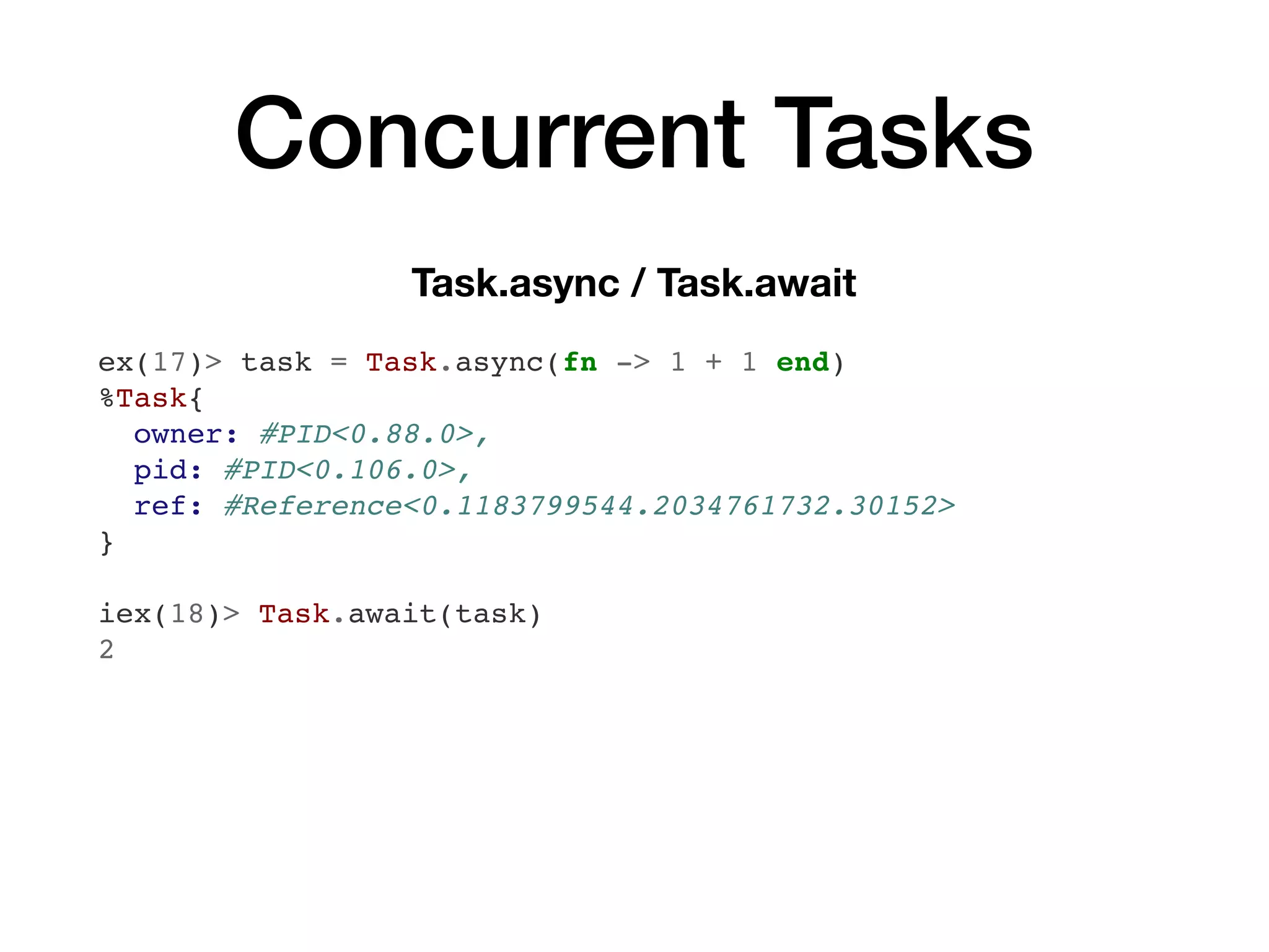 Concurrent Tasks
Task.async / Task.await
ex(17)> task = Task.async(fn -> 1 + 1 end)
%Task{
owner: #PID<0.88.0>,
pid: #PID<0.106.0>,
ref: #Reference<0.1183799544.2034761732.30152>
}
iex(18)> Task.await(task)
2
 