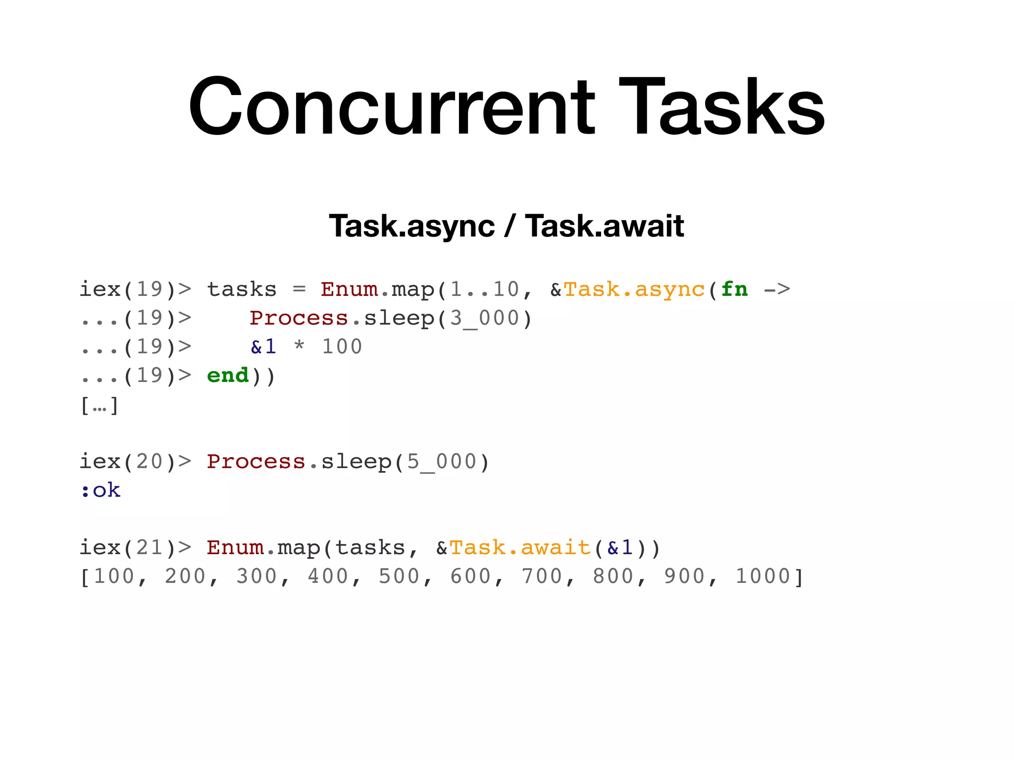 Concurrent Tasks
Task.async / Task.await
iex(19)> tasks = Enum.map(1..10, &Task.async(fn ->
...(19)> Process.sleep(3_000)
...(19)> &1 * 100
...(19)> end))
[…]
iex(20)> Process.sleep(5_000)
:ok
iex(21)> Enum.map(tasks, &Task.await(&1))
[100, 200, 300, 400, 500, 600, 700, 800, 900, 1000]
 