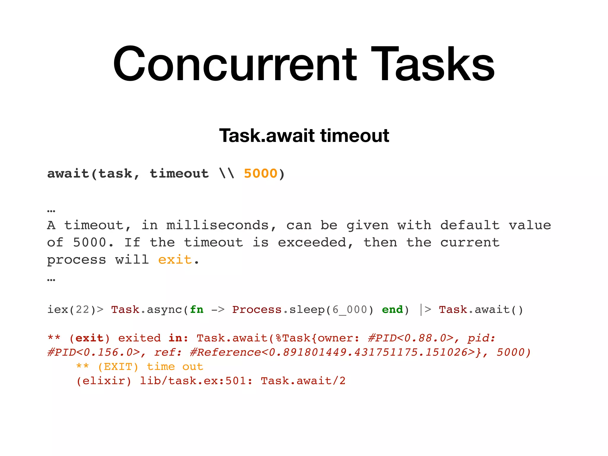 Concurrent Tasks
Task.await timeout
await(task, timeout  5000)
…
A timeout, in milliseconds, can be given with default value
of 5000. If the timeout is exceeded, then the current
process will exit.
…
iex(22)> Task.async(fn -> Process.sleep(6_000) end) |> Task.await()
** (exit) exited in: Task.await(%Task{owner: #PID<0.88.0>, pid:
#PID<0.156.0>, ref: #Reference<0.891801449.431751175.151026>}, 5000)
** (EXIT) time out
(elixir) lib/task.ex:501: Task.await/2
 