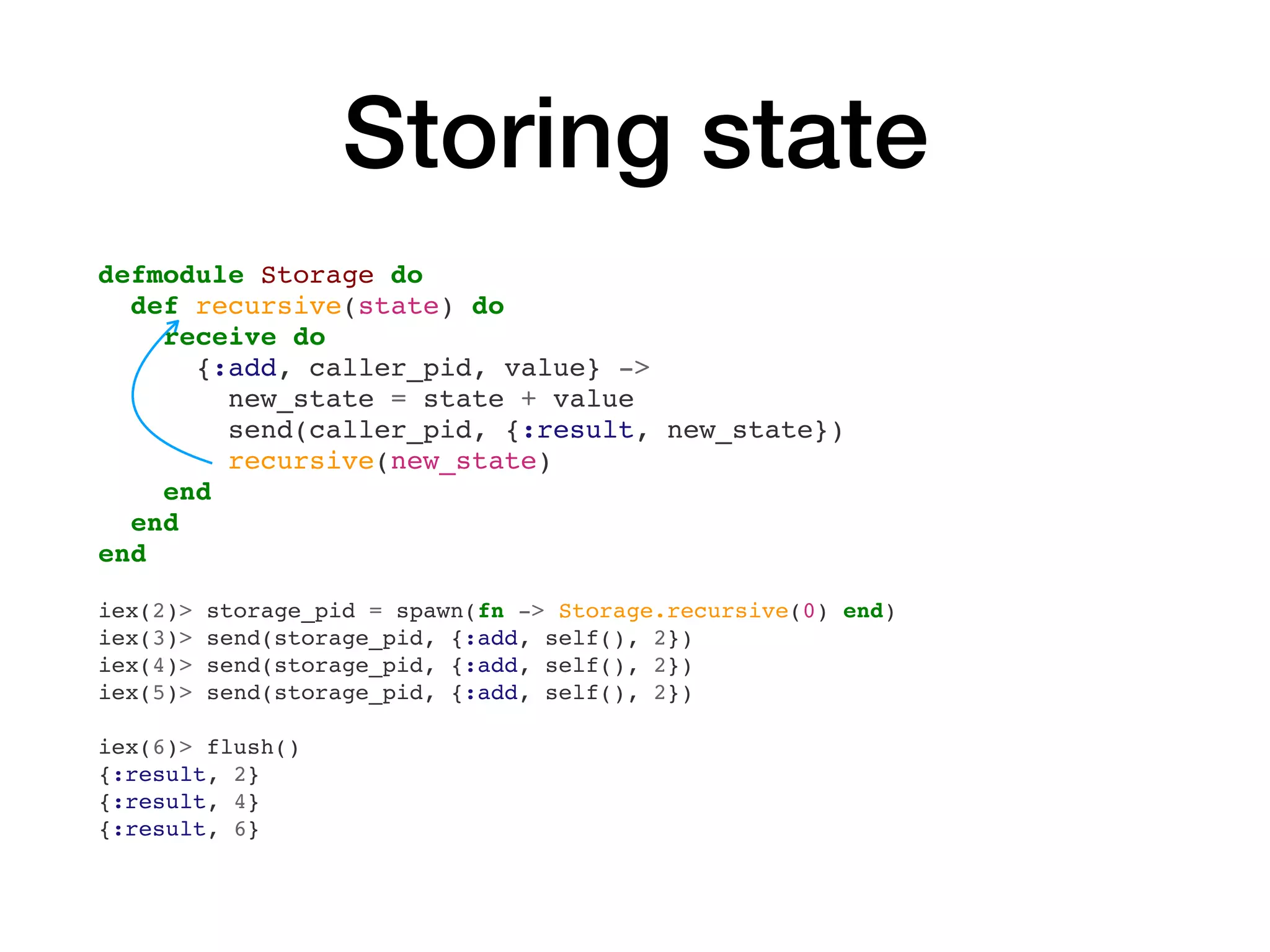 Storing state
defmodule Storage do
def recursive(state) do
receive do
{:add, caller_pid, value} ->
new_state = state + value
send(caller_pid, {:result, new_state})
recursive(new_state)
end
end
end
iex(2)> storage_pid = spawn(fn -> Storage.recursive(0) end)
iex(3)> send(storage_pid, {:add, self(), 2})
iex(4)> send(storage_pid, {:add, self(), 2})
iex(5)> send(storage_pid, {:add, self(), 2})
iex(6)> flush()
{:result, 2}
{:result, 4}
{:result, 6}
 