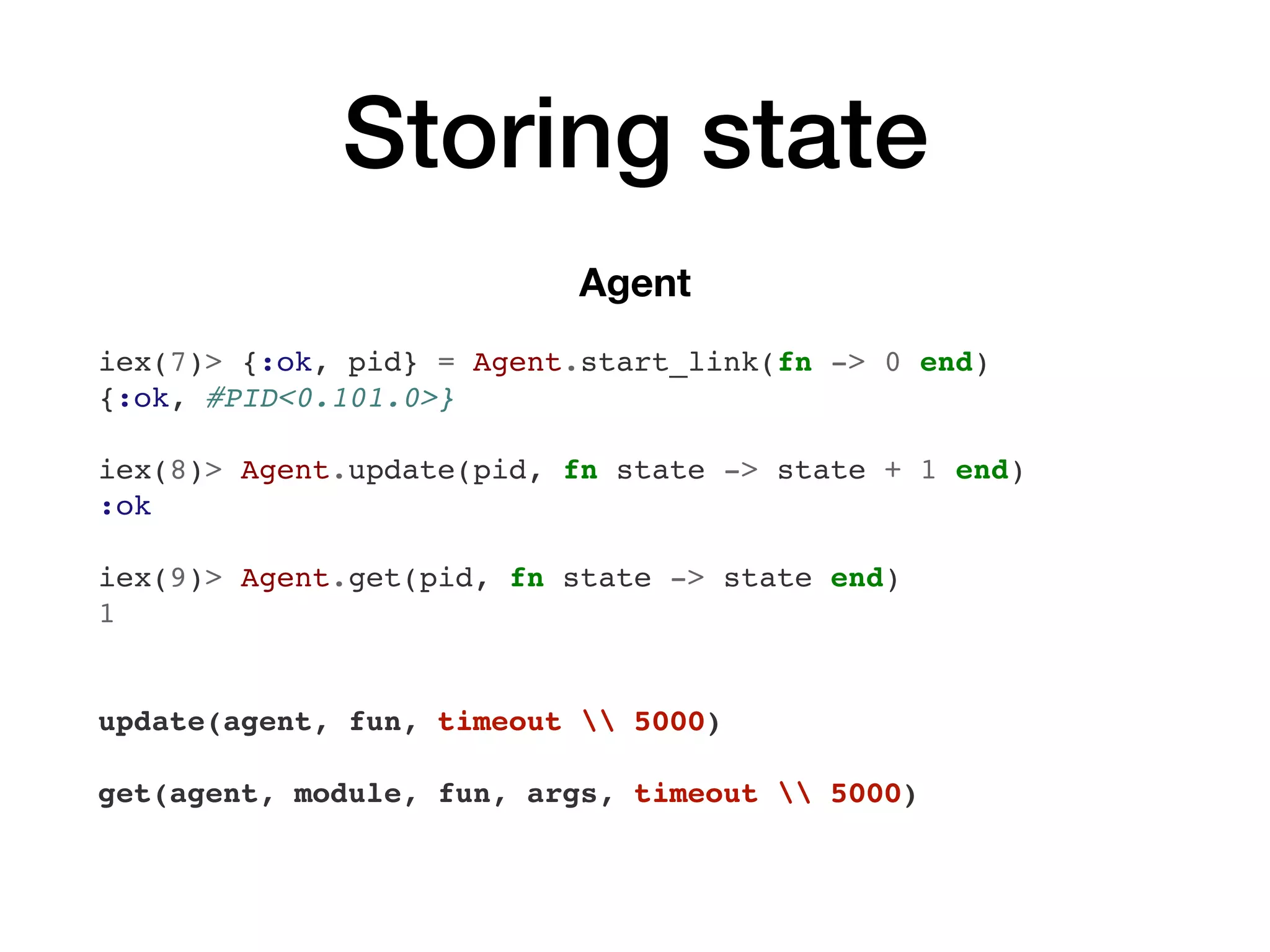 Storing state
Agent
iex(7)> {:ok, pid} = Agent.start_link(fn -> 0 end)
{:ok, #PID<0.101.0>}
iex(8)> Agent.update(pid, fn state -> state + 1 end)
:ok
iex(9)> Agent.get(pid, fn state -> state end)
1
update(agent, fun, timeout  5000)
get(agent, module, fun, args, timeout  5000)
 