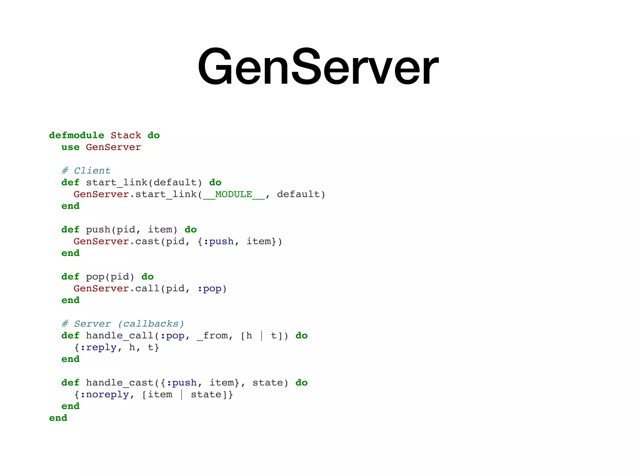 GenServer
defmodule Stack do
use GenServer
# Client
def start_link(default) do
GenServer.start_link(__MODULE__, default)
end
def push(pid, item) do
GenServer.cast(pid, {:push, item})
end
def pop(pid) do
GenServer.call(pid, :pop)
end
# Server (callbacks)
def handle_call(:pop, _from, [h | t]) do
{:reply, h, t}
end
def handle_cast({:push, item}, state) do
{:noreply, [item | state]}
end
end
 