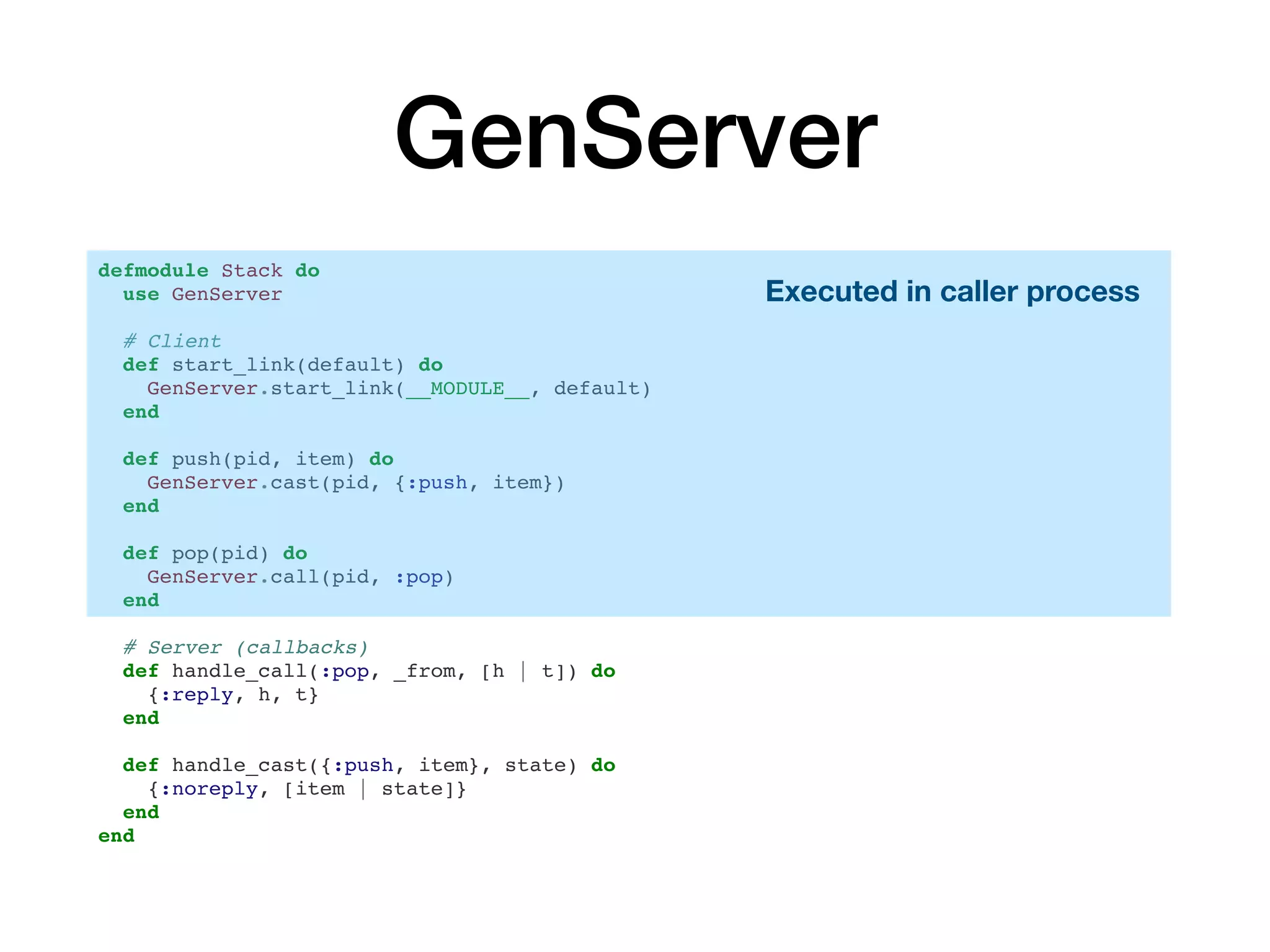 GenServer
defmodule Stack do
use GenServer
# Client
def start_link(default) do
GenServer.start_link(__MODULE__, default)
end
def push(pid, item) do
GenServer.cast(pid, {:push, item})
end
def pop(pid) do
GenServer.call(pid, :pop)
end
# Server (callbacks)
def handle_call(:pop, _from, [h | t]) do
{:reply, h, t}
end
def handle_cast({:push, item}, state) do
{:noreply, [item | state]}
end
end
Executed in caller process
 