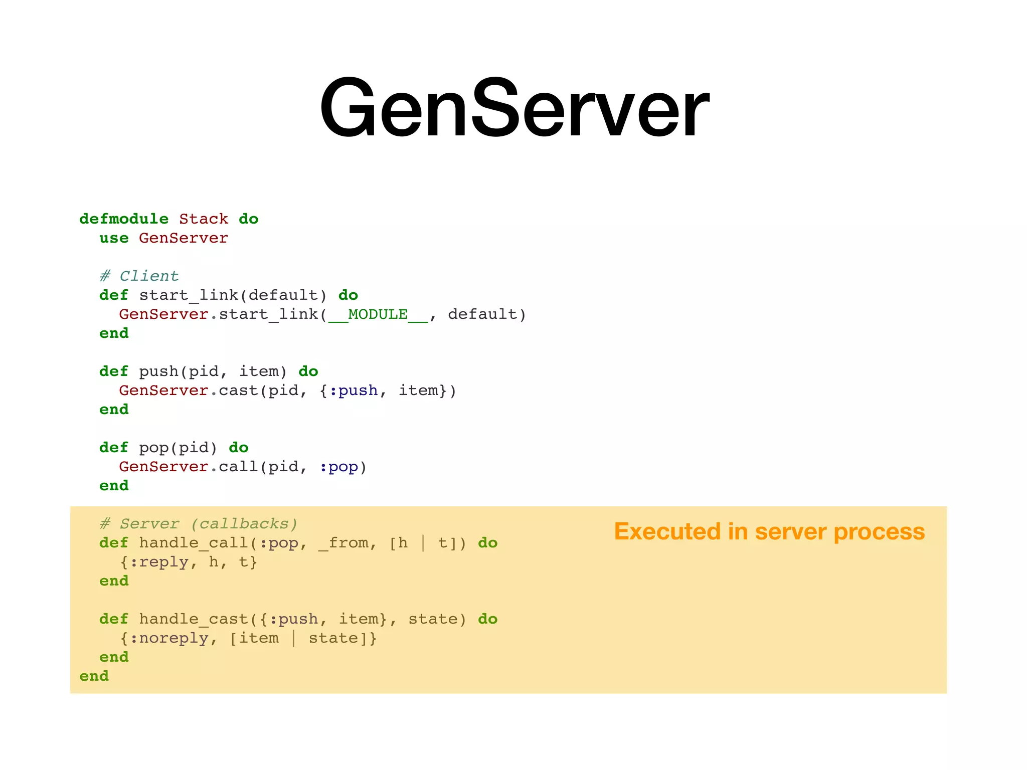 GenServer
defmodule Stack do
use GenServer
# Client
def start_link(default) do
GenServer.start_link(__MODULE__, default)
end
def push(pid, item) do
GenServer.cast(pid, {:push, item})
end
def pop(pid) do
GenServer.call(pid, :pop)
end
# Server (callbacks)
def handle_call(:pop, _from, [h | t]) do
{:reply, h, t}
end
def handle_cast({:push, item}, state) do
{:noreply, [item | state]}
end
end
Executed in server process
 