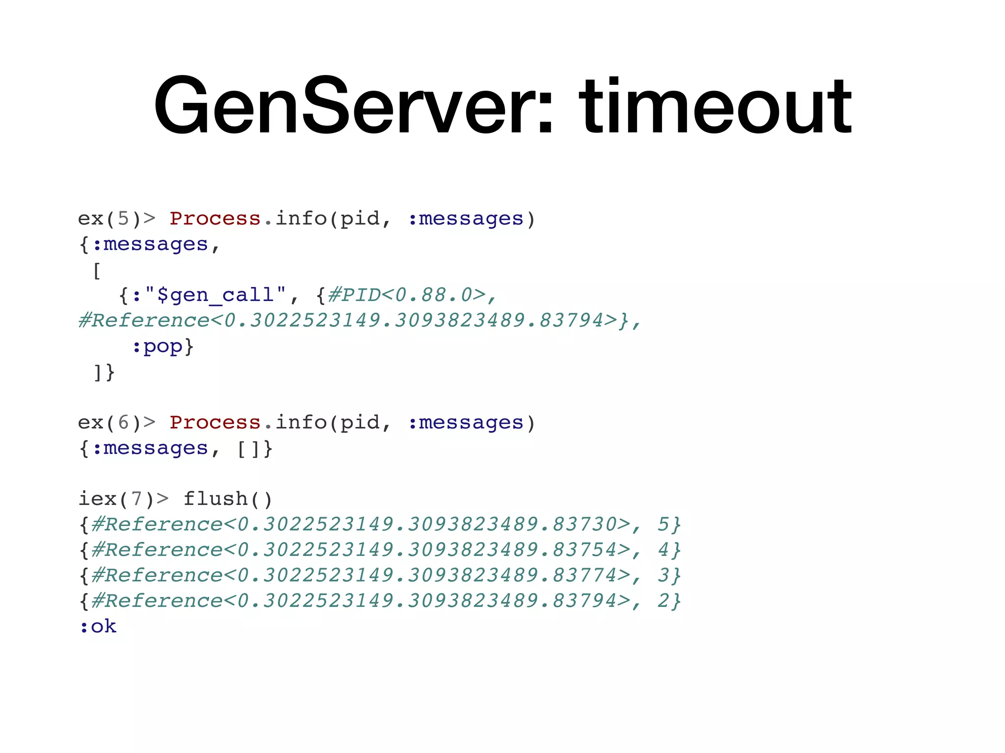GenServer: timeout
ex(5)> Process.info(pid, :messages)
{:messages,
[
{:"$gen_call", {#PID<0.88.0>,
#Reference<0.3022523149.3093823489.83794>},
:pop}
]}
ex(6)> Process.info(pid, :messages)
{:messages, []}
iex(7)> flush()
{#Reference<0.3022523149.3093823489.83730>, 5}
{#Reference<0.3022523149.3093823489.83754>, 4}
{#Reference<0.3022523149.3093823489.83774>, 3}
{#Reference<0.3022523149.3093823489.83794>, 2}
:ok
 