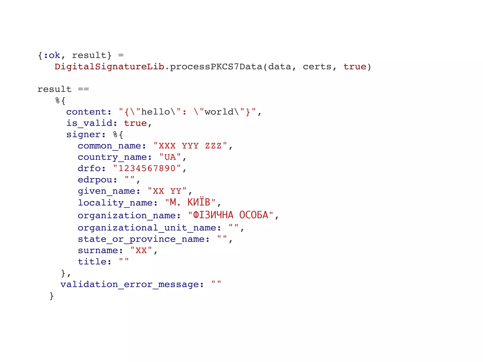 {:ok, result} =
DigitalSignatureLib.processPKCS7Data(data, certs, true)
result ==
%{
content: "{"hello": "world"}",
is_valid: true,
signer: %{
common_name: "XXX YYY ZZZ",
country_name: "UA",
drfo: "1234567890",
edrpou: "",
given_name: "XX YY",
locality_name: "М. КИЇВ",
organization_name: "ФІЗИЧНА ОСОБА",
organizational_unit_name: "",
state_or_province_name: "",
surname: "XX",
title: ""
},
validation_error_message: ""
}
 