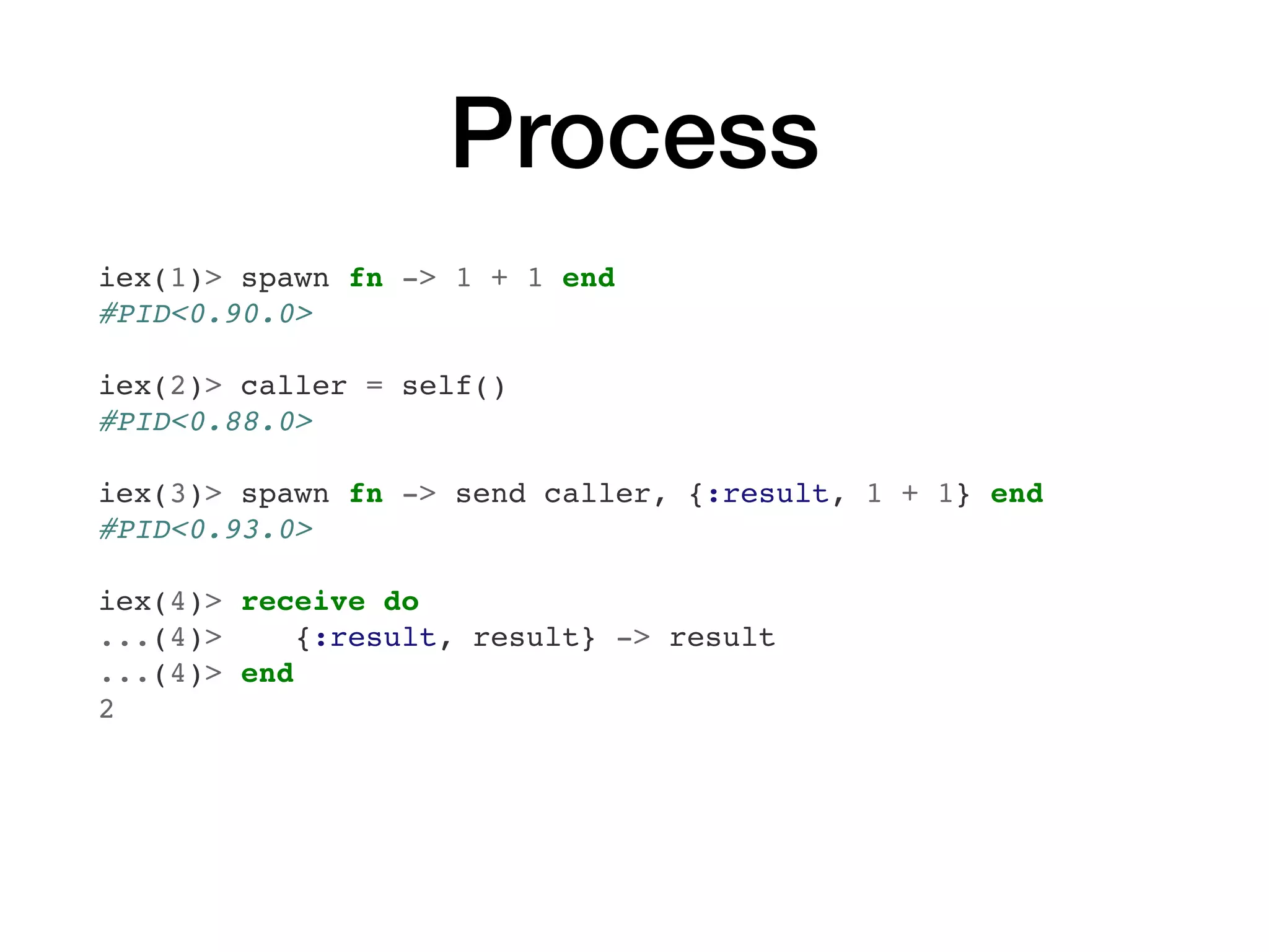 Process
iex(1)> spawn fn -> 1 + 1 end
#PID<0.90.0>
iex(2)> caller = self()
#PID<0.88.0>
iex(3)> spawn fn -> send caller, {:result, 1 + 1} end
#PID<0.93.0>
iex(4)> receive do
...(4)> {:result, result} -> result
...(4)> end
2
 