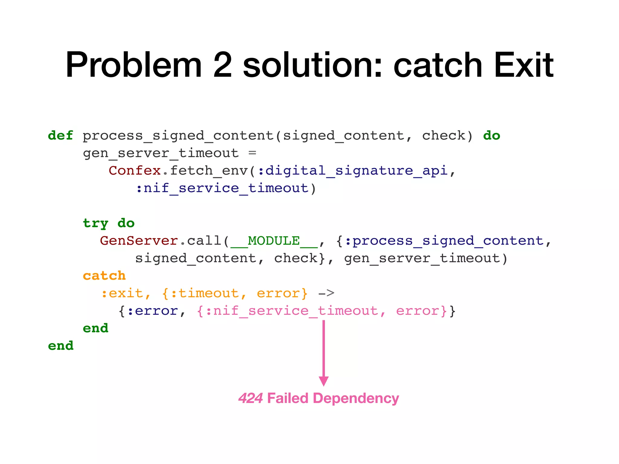Problem 2 solution: catch Exit
def process_signed_content(signed_content, check) do
gen_server_timeout =
Confex.fetch_env(:digital_signature_api,
:nif_service_timeout)
try do
GenServer.call(__MODULE__, {:process_signed_content,
signed_content, check}, gen_server_timeout)
catch
:exit, {:timeout, error} ->
{:error, {:nif_service_timeout, error}}
end
end
424 Failed Dependency
 