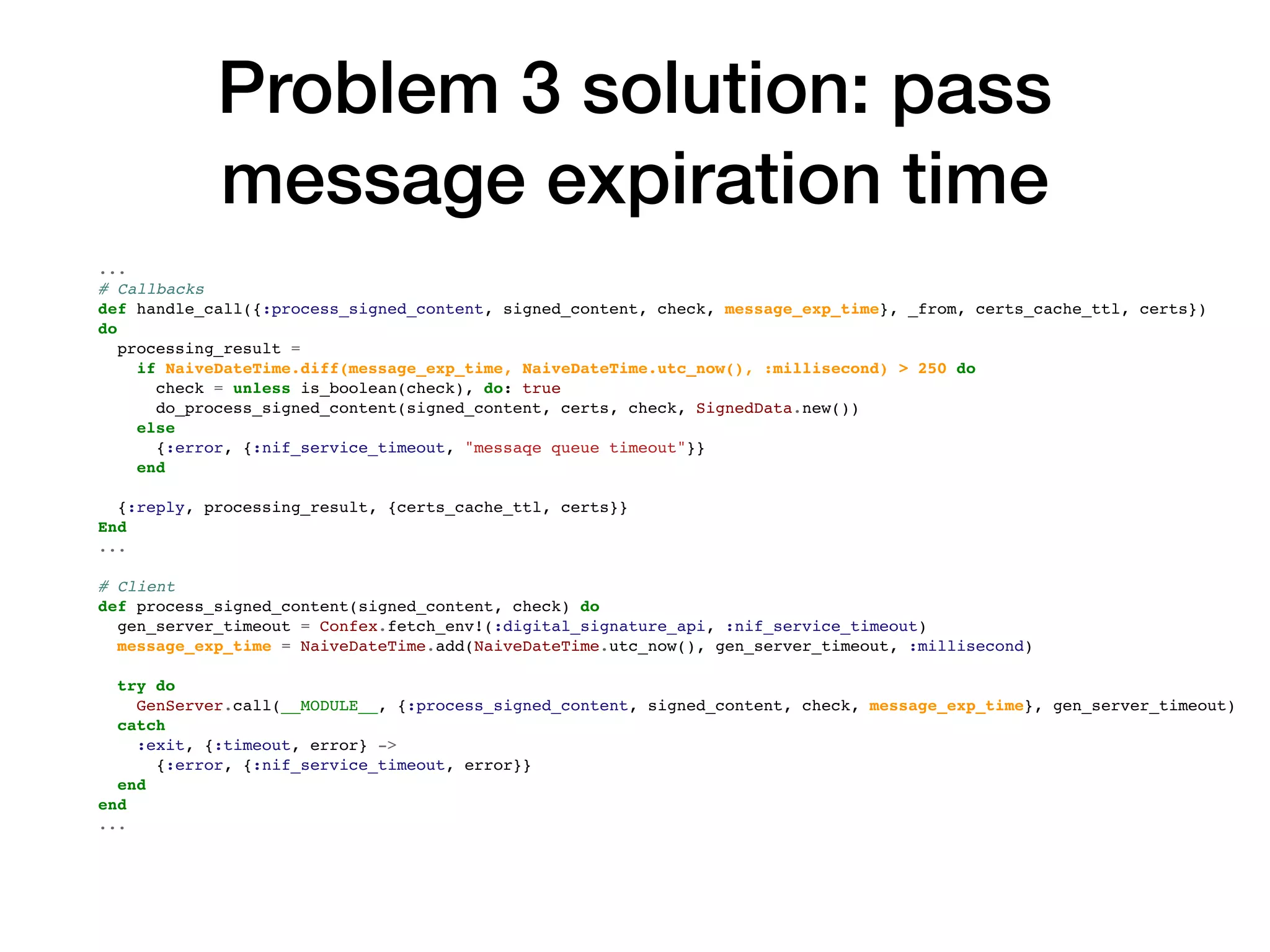 Problem 3 solution: pass
message expiration time
...
# Callbacks
def handle_call({:process_signed_content, signed_content, check, message_exp_time}, _from, certs_cache_ttl, certs})
do
processing_result =
if NaiveDateTime.diff(message_exp_time, NaiveDateTime.utc_now(), :millisecond) > 250 do
check = unless is_boolean(check), do: true
do_process_signed_content(signed_content, certs, check, SignedData.new())
else
{:error, {:nif_service_timeout, "messaqe queue timeout"}}
end
{:reply, processing_result, {certs_cache_ttl, certs}}
End
...
# Client
def process_signed_content(signed_content, check) do
gen_server_timeout = Confex.fetch_env!(:digital_signature_api, :nif_service_timeout)
message_exp_time = NaiveDateTime.add(NaiveDateTime.utc_now(), gen_server_timeout, :millisecond)
try do
GenServer.call(__MODULE__, {:process_signed_content, signed_content, check, message_exp_time}, gen_server_timeout)
catch
:exit, {:timeout, error} ->
{:error, {:nif_service_timeout, error}}
end
end
...
 