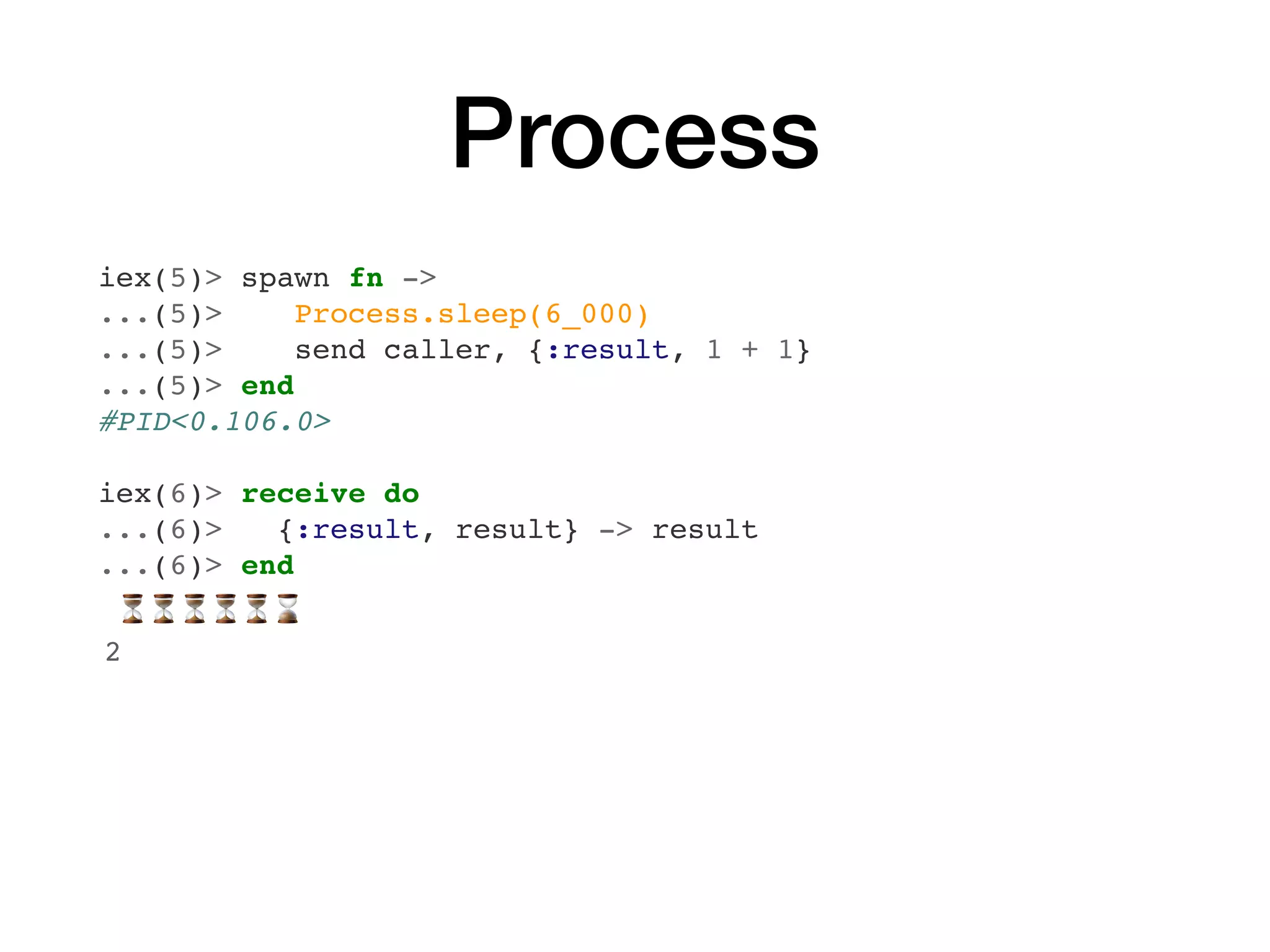 Process
iex(5)> spawn fn ->
...(5)> Process.sleep(6_000)
...(5)> send caller, {:result, 1 + 1}
...(5)> end
#PID<0.106.0>
iex(6)> receive do
...(6)> {:result, result} -> result
...(6)> end
⏳⏳⏳⏳⏳⌛
2
 