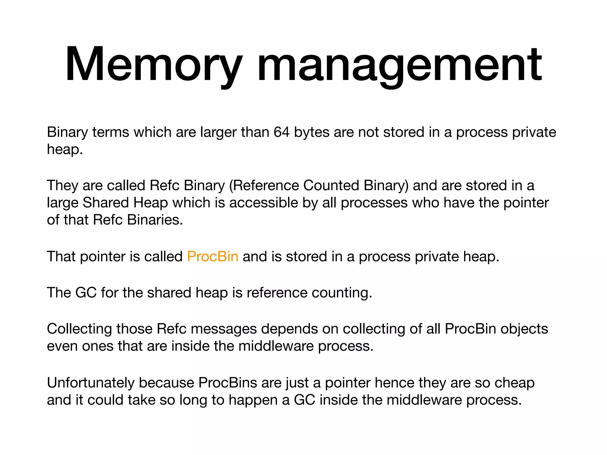 Memory management
Binary terms which are larger than 64 bytes are not stored in a process private
heap. 

They are called Refc Binary (Reference Counted Binary) and are stored in a
large Shared Heap which is accessible by all processes who have the pointer
of that Refc Binaries. 

That pointer is called ProcBin and is stored in a process private heap.

The GC for the shared heap is reference counting.

Collecting those Refc messages depends on collecting of all ProcBin objects
even ones that are inside the middleware process. 

Unfortunately because ProcBins are just a pointer hence they are so cheap
and it could take so long to happen a GC inside the middleware process.
 