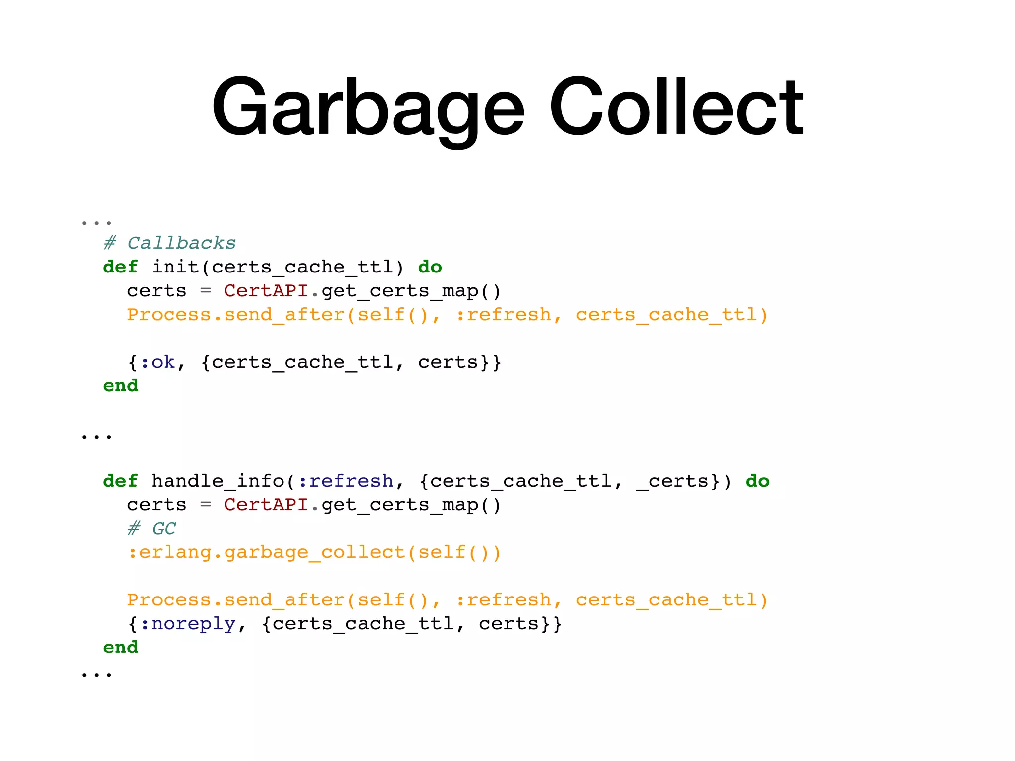 Garbage Collect
...
# Callbacks
def init(certs_cache_ttl) do
certs = CertAPI.get_certs_map()
Process.send_after(self(), :refresh, certs_cache_ttl)
{:ok, {certs_cache_ttl, certs}}
end
...
def handle_info(:refresh, {certs_cache_ttl, _certs}) do
certs = CertAPI.get_certs_map()
# GC
:erlang.garbage_collect(self())
Process.send_after(self(), :refresh, certs_cache_ttl)
{:noreply, {certs_cache_ttl, certs}}
end
...
 