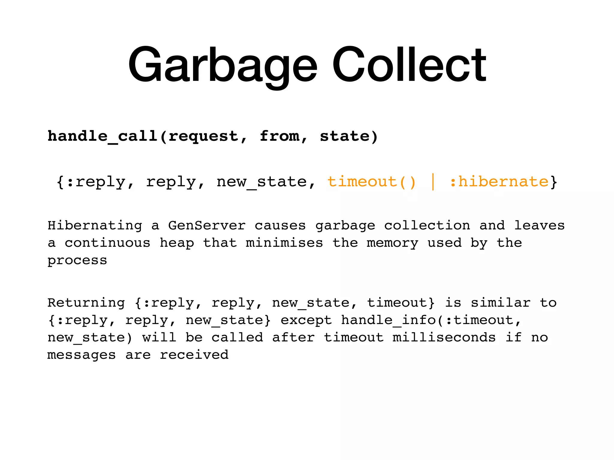 Garbage Collect
handle_call(request, from, state)
{:reply, reply, new_state, timeout() | :hibernate}
Hibernating a GenServer causes garbage collection and leaves
a continuous heap that minimises the memory used by the
process
Returning {:reply, reply, new_state, timeout} is similar to
{:reply, reply, new_state} except handle_info(:timeout,
new_state) will be called after timeout milliseconds if no
messages are received
 