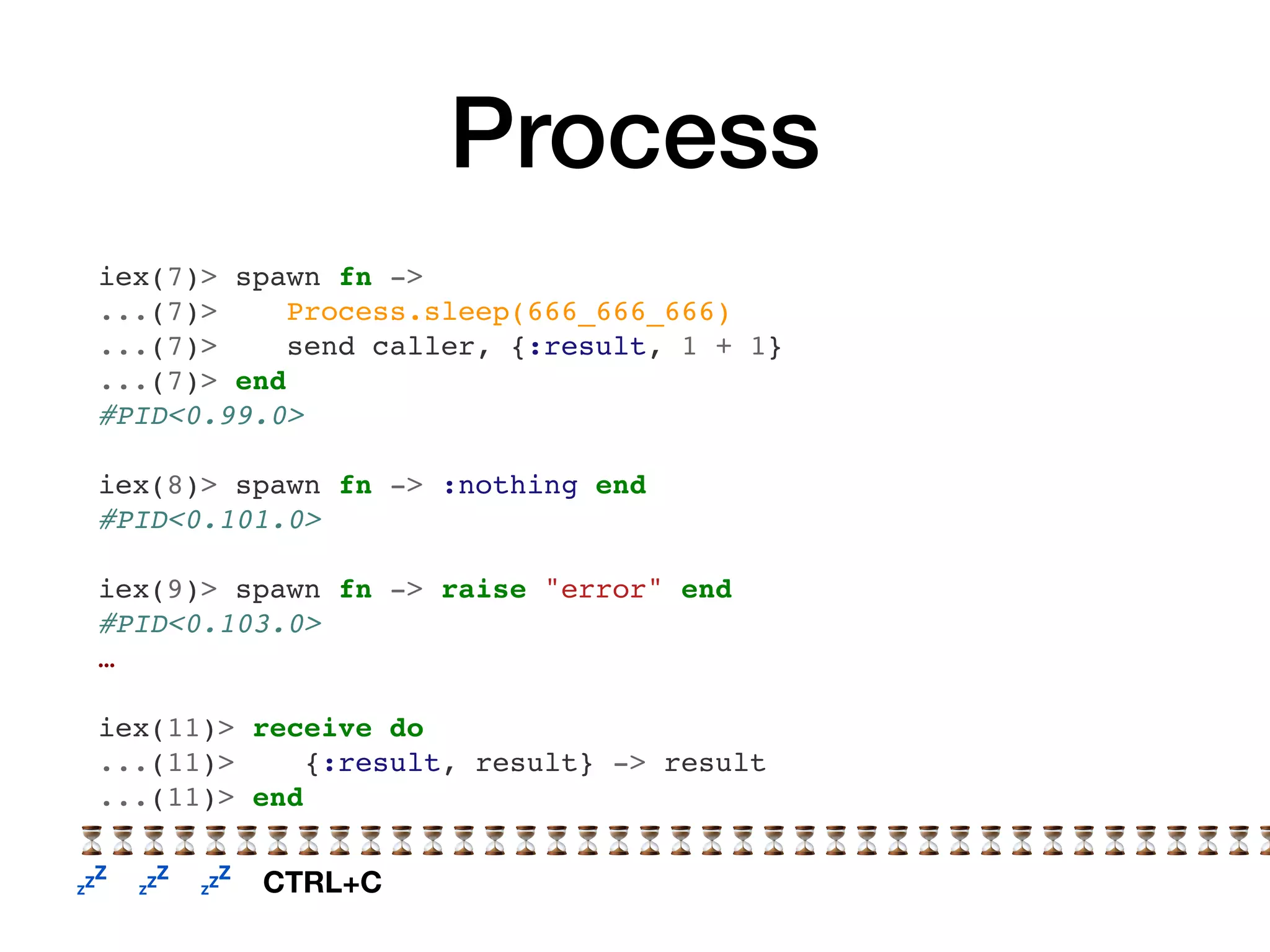 Process
iex(7)> spawn fn ->
...(7)> Process.sleep(666_666_666)
...(7)> send caller, {:result, 1 + 1}
...(7)> end
#PID<0.99.0>
iex(8)> spawn fn -> :nothing end
#PID<0.101.0>
iex(9)> spawn fn -> raise "error" end
#PID<0.103.0>
…
iex(11)> receive do
...(11)> {:result, result} -> result
...(11)> end
⏳⏳⏳⏳⏳⏳⏳⏳⏳⏳⏳⏳⏳⏳⏳⏳⏳⏳⏳⏳⏳⏳⏳⏳⏳⏳⏳⏳⏳⏳⏳⏳⏳⏳⏳⏳⏳⏳⏳
💤 💤 💤 CTRL+C
 