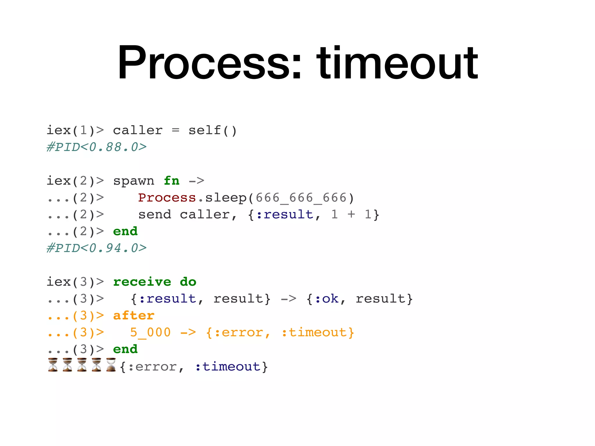 Process: timeout
iex(1)> caller = self()
#PID<0.88.0>
iex(2)> spawn fn ->
...(2)> Process.sleep(666_666_666)
...(2)> send caller, {:result, 1 + 1}
...(2)> end
#PID<0.94.0>
iex(3)> receive do
...(3)> {:result, result} -> {:ok, result}
...(3)> after
...(3)> 5_000 -> {:error, :timeout}
...(3)> end
⏳⏳⏳⏳⌛{:error, :timeout}
 