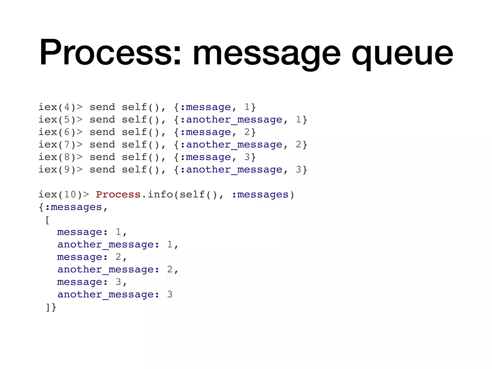 Process: message queue
iex(4)> send self(), {:message, 1}
iex(5)> send self(), {:another_message, 1}
iex(6)> send self(), {:message, 2}
iex(7)> send self(), {:another_message, 2}
iex(8)> send self(), {:message, 3}
iex(9)> send self(), {:another_message, 3}
iex(10)> Process.info(self(), :messages)
{:messages,
[
message: 1,
another_message: 1,
message: 2,
another_message: 2,
message: 3,
another_message: 3
]}
 
