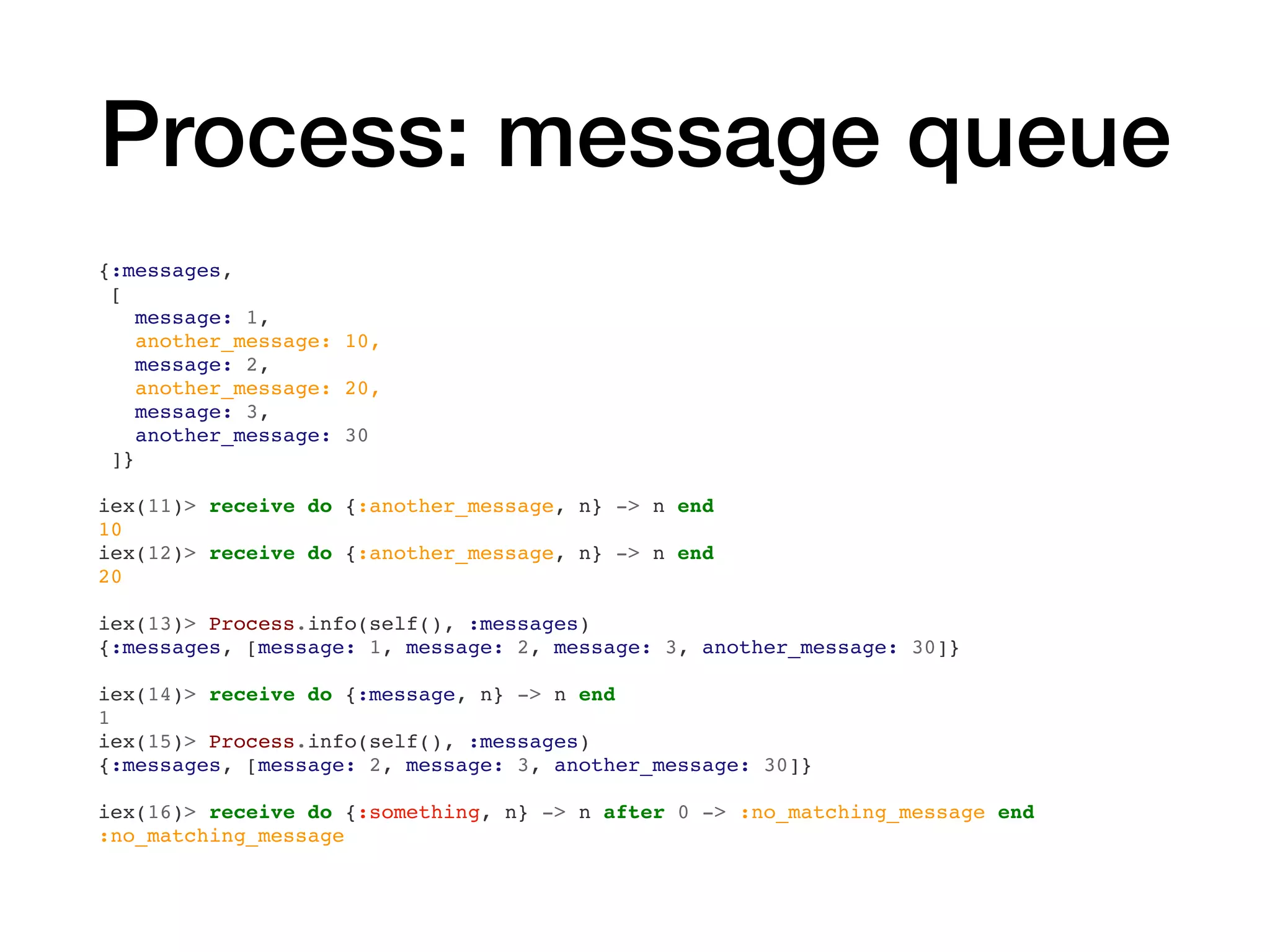 Process: message queue
{:messages,
[
message: 1,
another_message: 10,
message: 2,
another_message: 20,
message: 3,
another_message: 30
]}
iex(11)> receive do {:another_message, n} -> n end
10
iex(12)> receive do {:another_message, n} -> n end
20
iex(13)> Process.info(self(), :messages)
{:messages, [message: 1, message: 2, message: 3, another_message: 30]}
iex(14)> receive do {:message, n} -> n end
1
iex(15)> Process.info(self(), :messages)
{:messages, [message: 2, message: 3, another_message: 30]}
iex(16)> receive do {:something, n} -> n after 0 -> :no_matching_message end
:no_matching_message
 