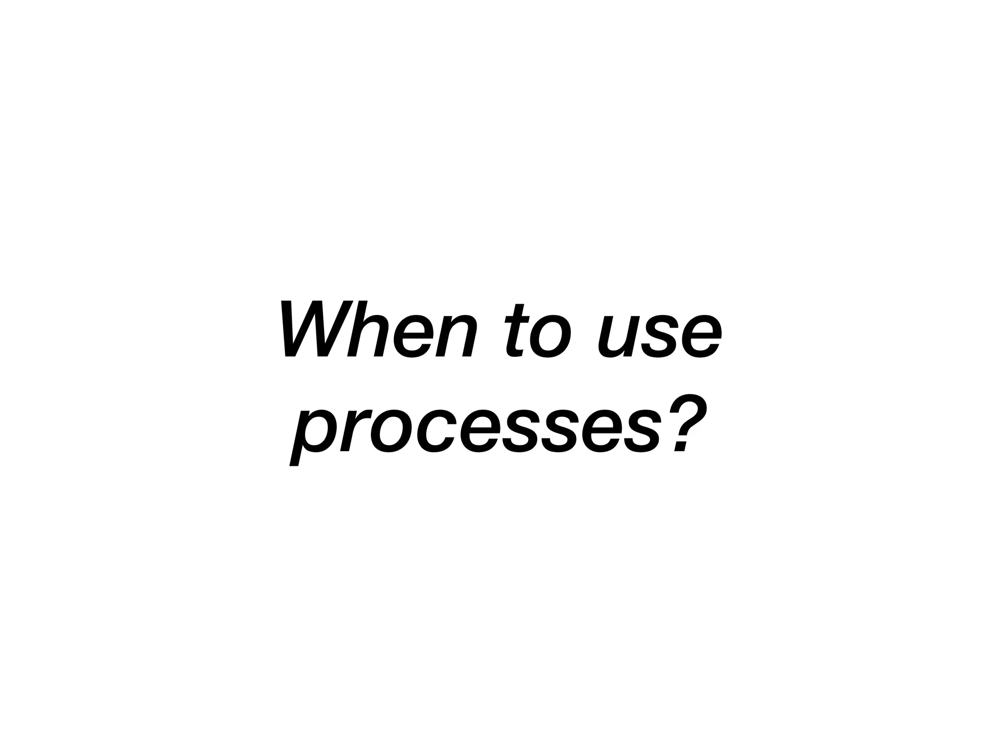 When to use
processes?
 