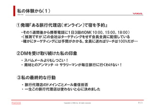 私の体験から（１）
VIXIA INC.




①発端『ある旅行代理店（オンライン）で宿を予約』
     ・その１週間後から携帯電話に１日３回のＤＭ（10:00、15:00、18:00）
     ・（推測ですが）この会社はターゲティングをせず会員全員に配信している
     ・確かにターゲティングには手間がかかる。全員に送ればリーチは100%だが・・


②ＤＭを受け取り続けた私の印象
     ・ スパムメールよりもしつこい！
     ・ 商材とのアンマッチ ⇒ サラリーマンが毎日旅行に行くわけない！


③私の最終的な行動
      ・ 旅行代理店のドメインごとメール着信拒否
      ・ 一生この旅行代理店は使わないと心に決めました


                   Copyright(c)VIXIA Inc. All rights reserved.   P.11
 