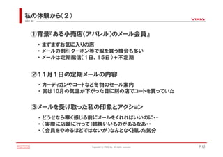 私の体験から（２）
VIXIA INC.




     ①背景『ある小売店（アパレル）のメール会員』
             ・ まずまずお気に入りの店
             ・ メールの割引クーポン等で服を買う機会も多い
             ・ メールは定期配信（１日、１５日）＋不定期


      ②１１月１日の定期メールの内容
             ・ カーディガンやコートなど冬物のセール案内
             ・ 実は10月の気温が下がった日に別の店でコートを買っていた


      ③メールを受け取った私の印象とアクション
             ・ どうせなら寒く感じる前にメールをくれればいいのに・・
             ・ （実際に店舗に行って）結構いいものがあるなあ・・
             ・ （会員をやめるほどではないが）なんとなく損した気分

                         Copyright(c)VIXIA Inc. All rights reserved.   P.12
 