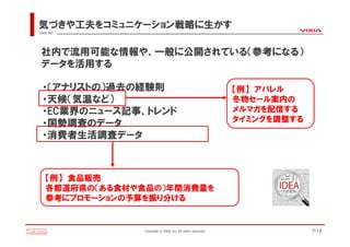 気づきや工夫をコミュニケーション戦略に生かす
VIXIA INC.




 社内で流用可能な情報や、一般に公開されている（参考になる）
 データを活用する

  ・（アナリストの）過去の経験則                                             【例】 アパレル
  ・天候（気温など）                                                   冬物セール案内の
  ・EC業界のニュース記事、トレンド                                           メルマガを配信する
                                                              タイミングを調整する
  ・国勢調査のデータ
  ・消費者生活調査データ



    【例】 食品販売
    各都道府県の（ある食材や食品の）年間消費量を
    参考にプロモーションの予算を振り分ける


                Copyright(c)VIXIA Inc. All rights reserved.                P.18
 