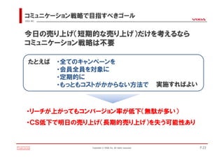 コミュニケーション戦略で目指すべきゴール
VIXIA INC.




今日の売り上げ（短期的な売り上げ）だけを考えるなら
コミュニケーション戦略は不要

   たとえば      ・全てのキャンペーンを
             ・会員全員を対象に
             ・定期的に
             ・もっともコストがかからない方法で                                   実施すればよい



 ・リーチが上がってもコンバージョン率が低下（無駄が多い）
 ・ＣＳ低下で明日の売り上げ（長期的売り上げ）を失う可能性あり


                   Copyright(c)VIXIA Inc. All rights reserved.             P.23
 
