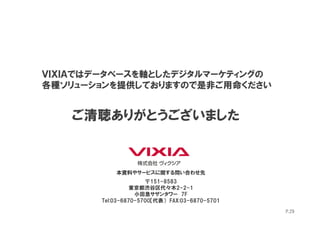ＶＩＸＩＡではデータベースを軸としたデジタルマーケティングの
各種ソリューションを提供しておりますので是非ご用命ください


   ご清聴ありがとうございました


           本資料やサービスに関する問い合わせ先
                     〒151-8583
                 東京都渋谷区代々木2-2-1
                  小田急サザンタワー 7F
       Tel:03-6870-5700【代表） FAX:03-6870-5701

                                               P.29
 