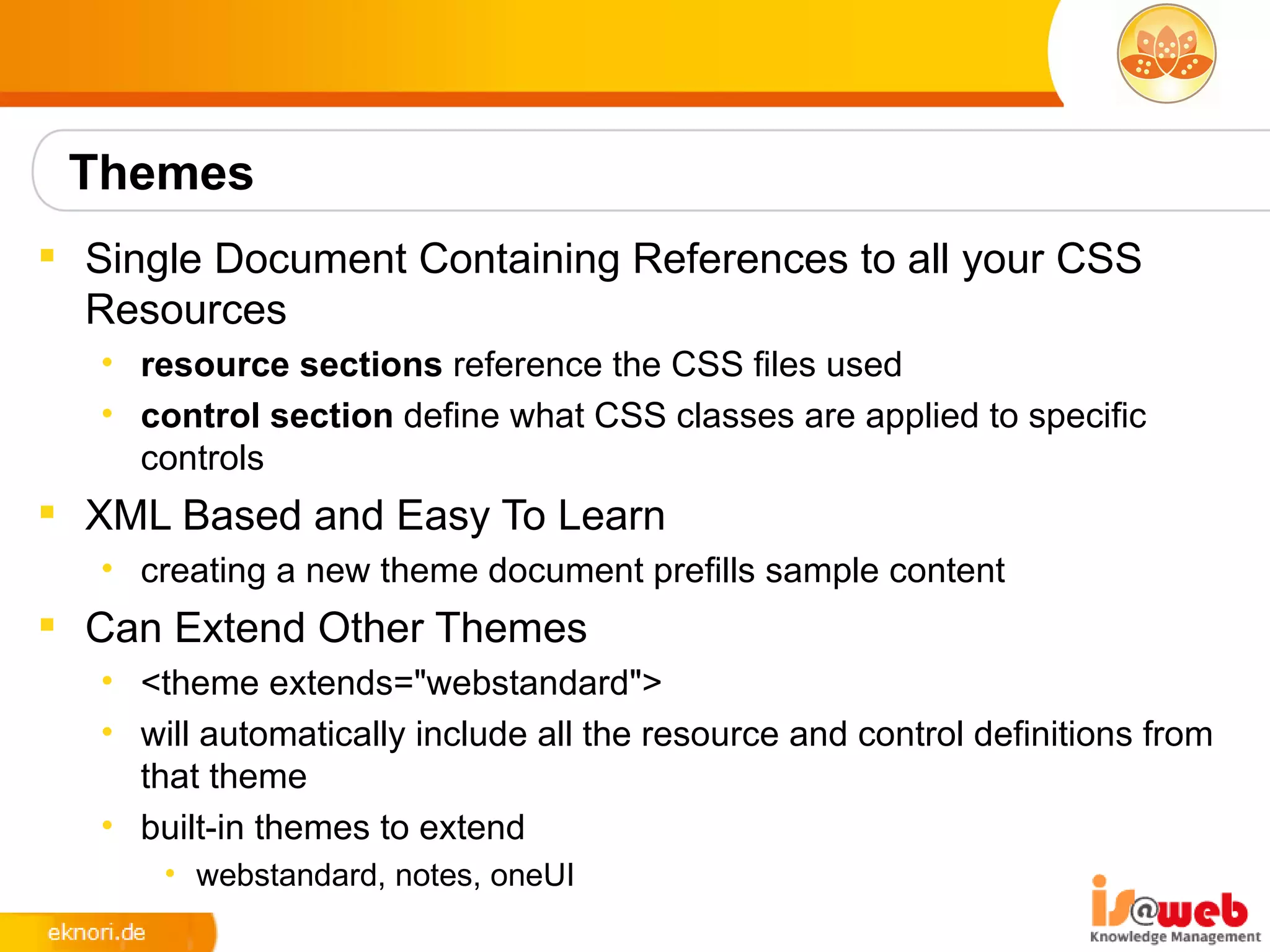 Themes
 Single Document Containing References to all your CSS
  Resources
   • resource sections reference the CSS files used
   • control section define what CSS classes are applied to specific
     controls
 XML Based and Easy To Learn
   • creating a new theme document prefills sample content
 Can Extend Other Themes
   • <theme extends="webstandard">
   • will automatically include all the resource and control definitions from
     that theme
   • built-in themes to extend
       • webstandard, notes, oneUI
 