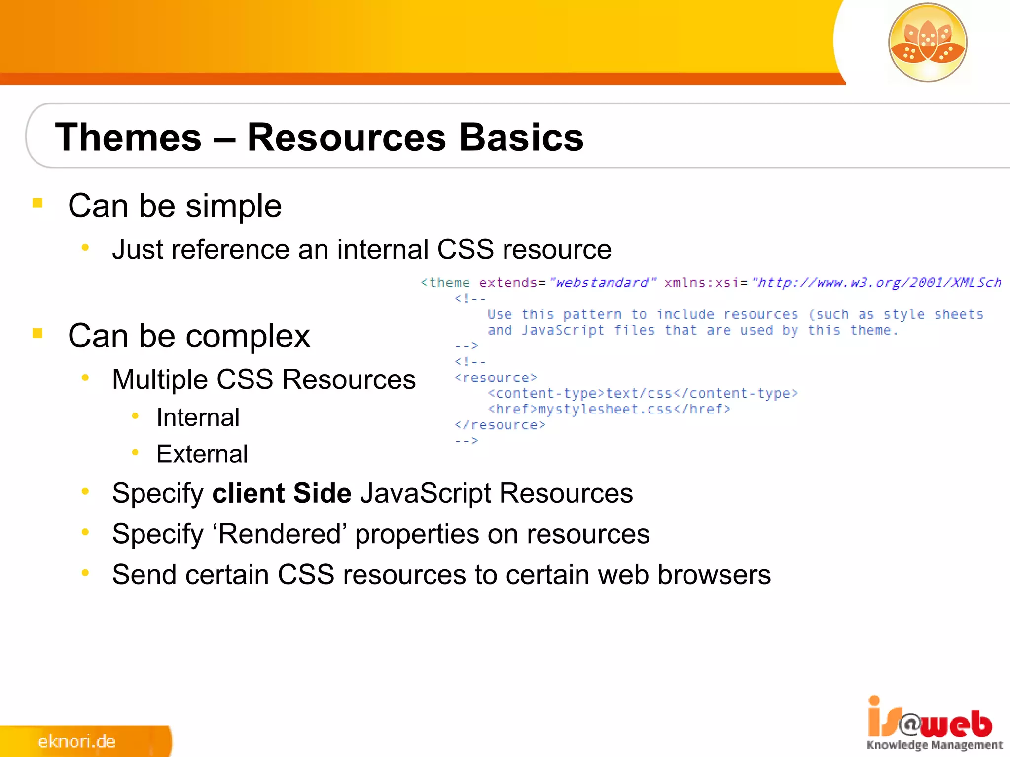Themes – Resources Basics
 Can be simple
  • Just reference an internal CSS resource


 Can be complex
  • Multiple CSS Resources
     • Internal
     • External
  • Specify client Side JavaScript Resources
  • Specify ‘Rendered’ properties on resources
  • Send certain CSS resources to certain web browsers
 
