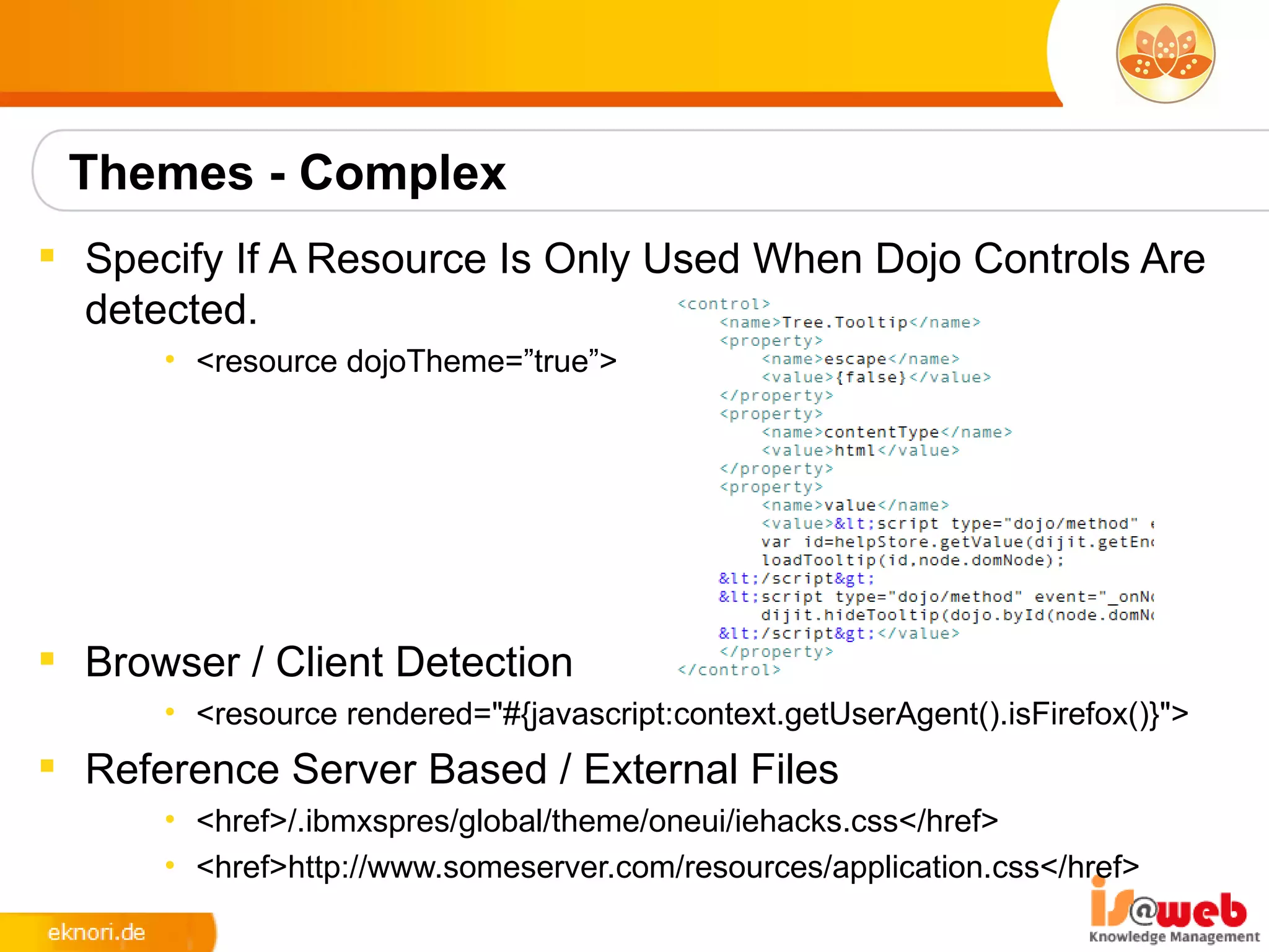Themes - Complex
 Specify If A Resource Is Only Used When Dojo Controls Are
  detected.
      • <resource dojoTheme=”true”>




 Browser / Client Detection
      • <resource rendered="#{javascript:context.getUserAgent().isFirefox()}">
 Reference Server Based / External Files
      • <href>/.ibmxspres/global/theme/oneui/iehacks.css</href>
      • <href>http://www.someserver.com/resources/application.css</href>
 