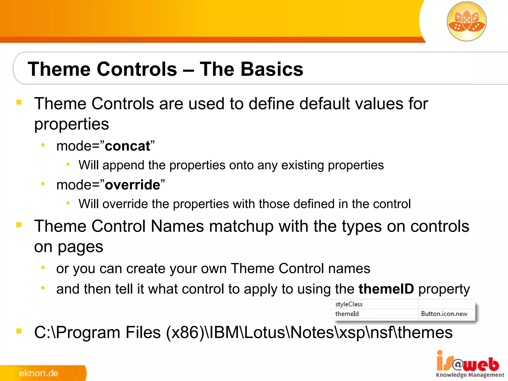 Theme Controls – The Basics
 Theme Controls are used to define default values for
  properties
   • mode=”concat”
       • Will append the properties onto any existing properties
   • mode=”override”
       • Will override the properties with those defined in the control
 Theme Control Names matchup with the types on controls
  on pages
   • or you can create your own Theme Control names
   • and then tell it what control to apply to using the themeID property


 C:Program Files (x86)IBMLotusNotesxspnsfthemes
 
