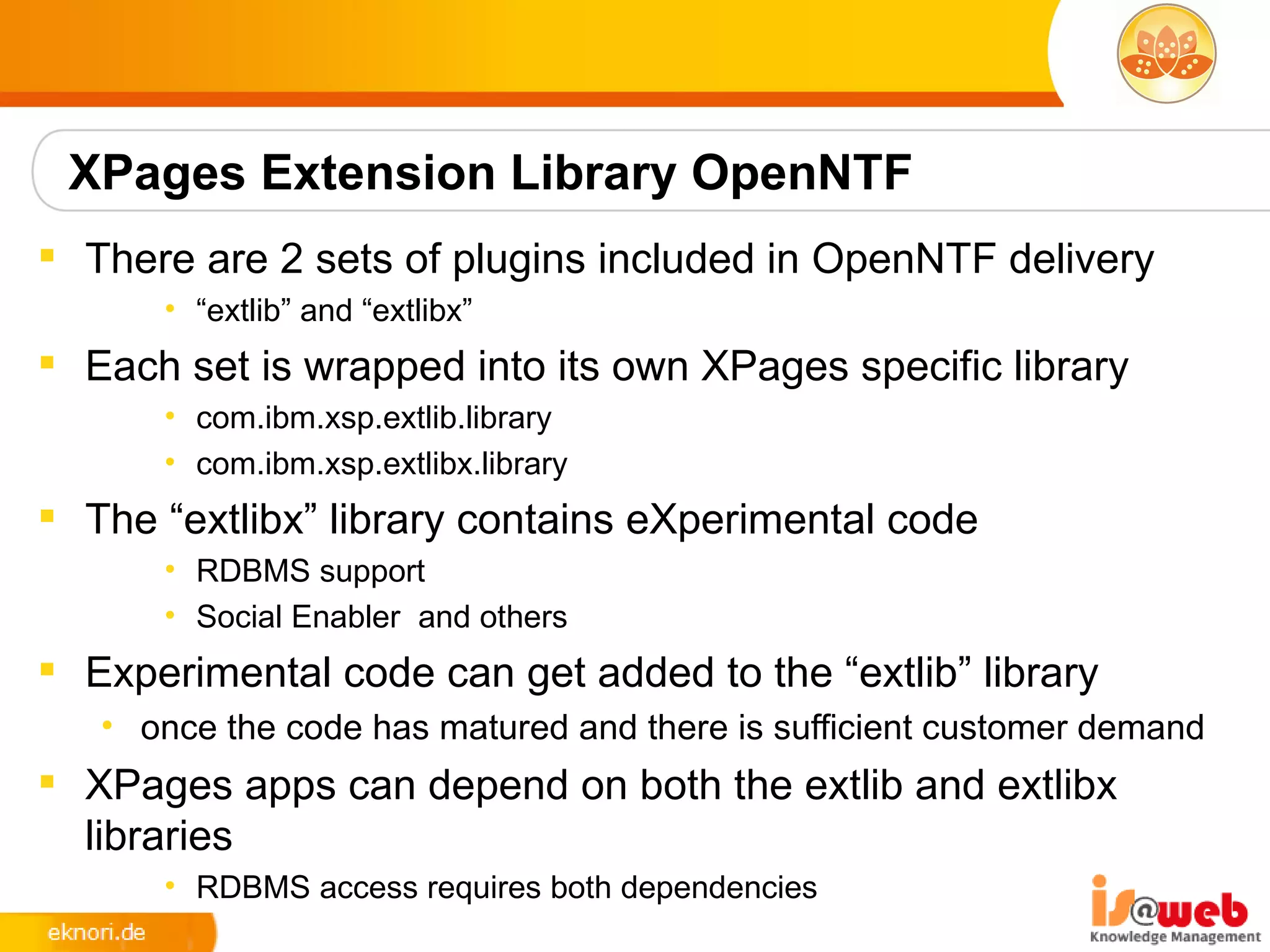 XPages Extension Library OpenNTF
 There are 2 sets of plugins included in OpenNTF delivery
      • “extlib” and “extlibx”
 Each set is wrapped into its own XPages specific library
      • com.ibm.xsp.extlib.library
      • com.ibm.xsp.extlibx.library
 The “extlibx” library contains eXperimental code
      • RDBMS support
      • Social Enabler and others
 Experimental code can get added to the “extlib” library
   • once the code has matured and there is sufficient customer demand
 XPages apps can depend on both the extlib and extlibx
  libraries
      • RDBMS access requires both dependencies
 