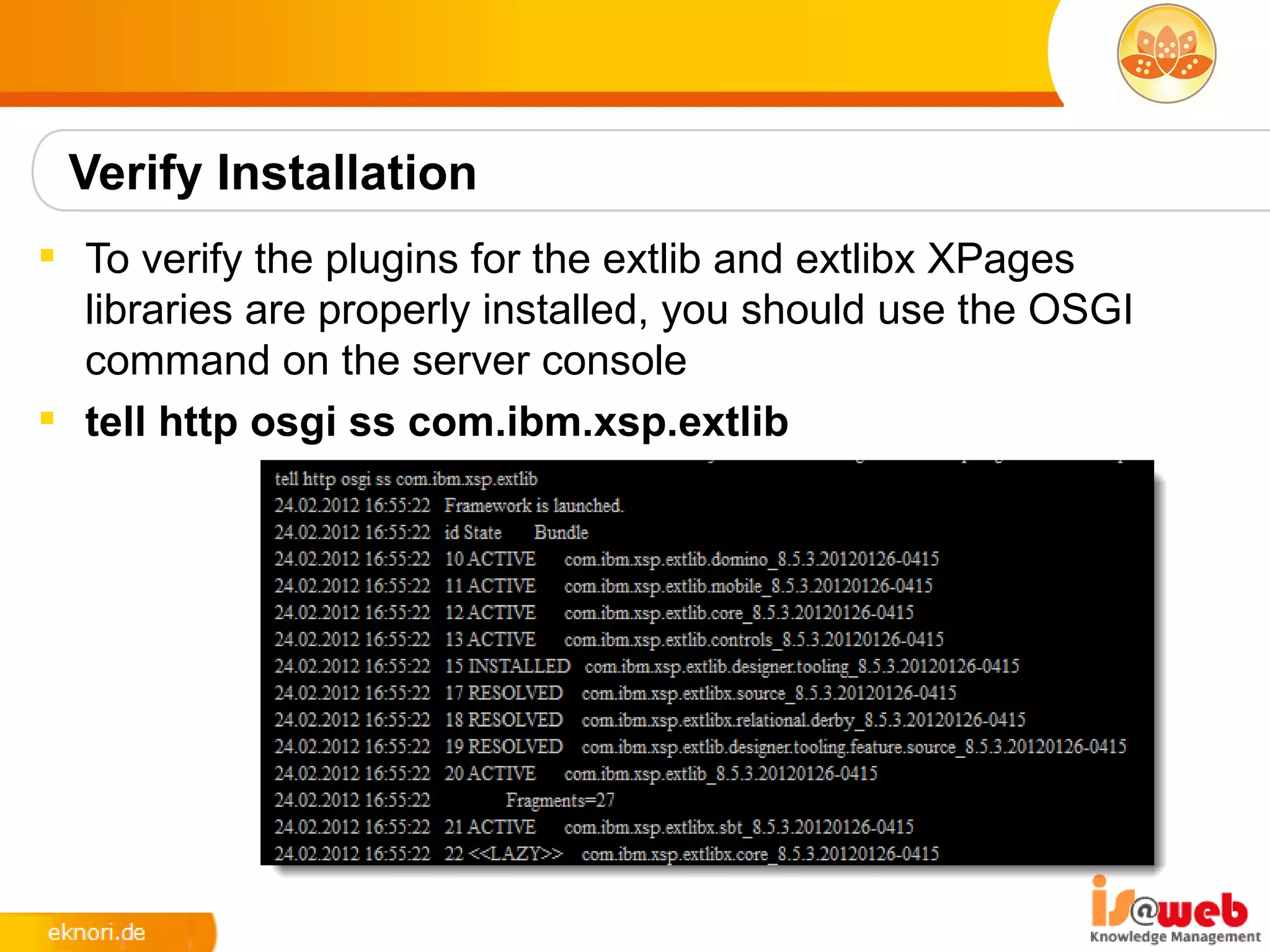 Verify Installation
 To verify the plugins for the extlib and extlibx XPages
  libraries are properly installed, you should use the OSGI
  command on the server console
 tell http osgi ss com.ibm.xsp.extlib
 