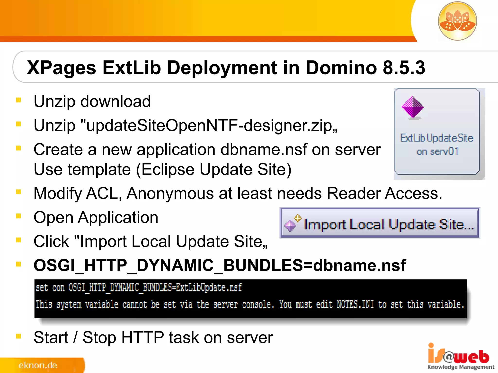 XPages ExtLib Deployment in Domino 8.5.3
 Unzip download
 Unzip "updateSiteOpenNTF-designer.zip„
 Create a new application dbname.nsf on server
  Use template (Eclipse Update Site)
 Modify ACL, Anonymous at least needs Reader Access.
 Open Application
 Click "Import Local Update Site„
 OSGI_HTTP_DYNAMIC_BUNDLES=dbname.nsf



 Start / Stop HTTP task on server
 