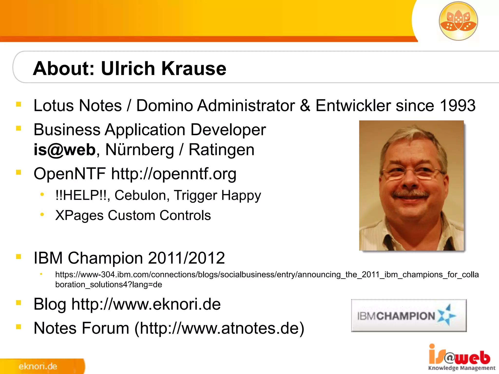 About: Ulrich Krause
 Lotus Notes / Domino Administrator & Entwickler since 1993
 Business Application Developer
  is@web, Nürnberg / Ratingen
 OpenNTF http://openntf.org
   • !!HELP!!, Cebulon, Trigger Happy
   • XPages Custom Controls


 IBM Champion 2011/2012
   •   https://www-304.ibm.com/connections/blogs/socialbusiness/entry/announcing_the_2011_ibm_champions_for_colla
       boration_solutions4?lang=de

 Blog http://www.eknori.de
 Notes Forum (http://www.atnotes.de)
 