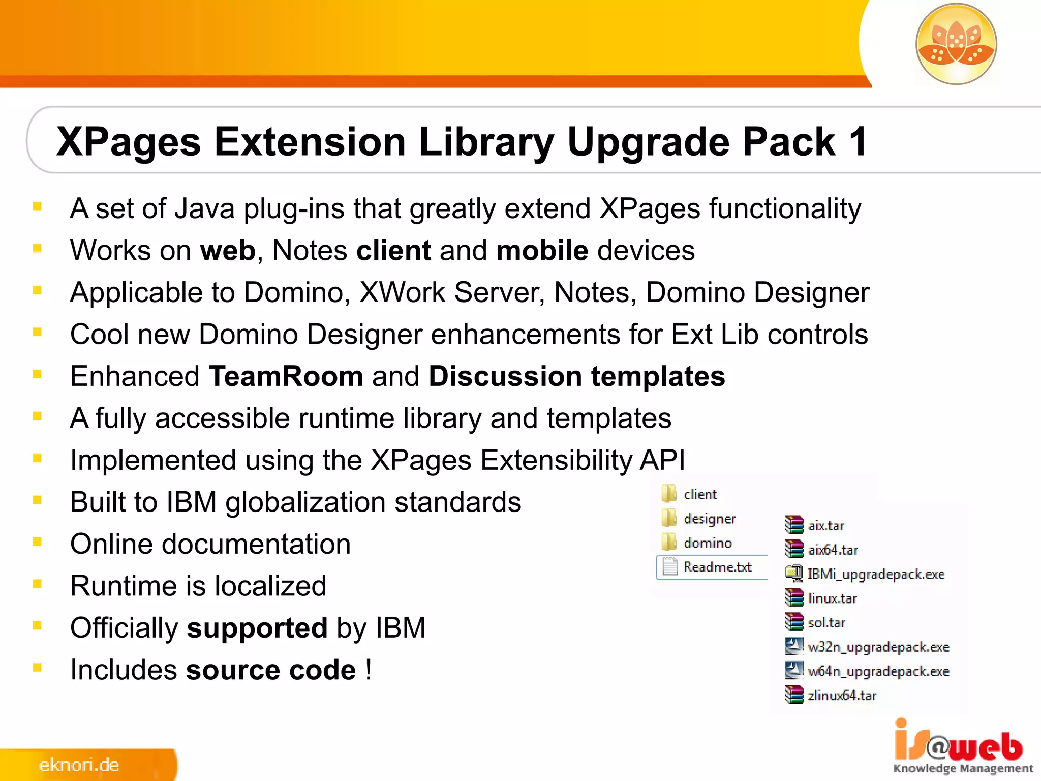 XPages Extension Library Upgrade Pack 1
   A set of Java plug-ins that greatly extend XPages functionality
   Works on web, Notes client and mobile devices
   Applicable to Domino, XWork Server, Notes, Domino Designer
   Cool new Domino Designer enhancements for Ext Lib controls
   Enhanced TeamRoom and Discussion templates
   A fully accessible runtime library and templates
   Implemented using the XPages Extensibility API
   Built to IBM globalization standards
   Online documentation
   Runtime is localized
   Officially supported by IBM
   Includes source code !
 