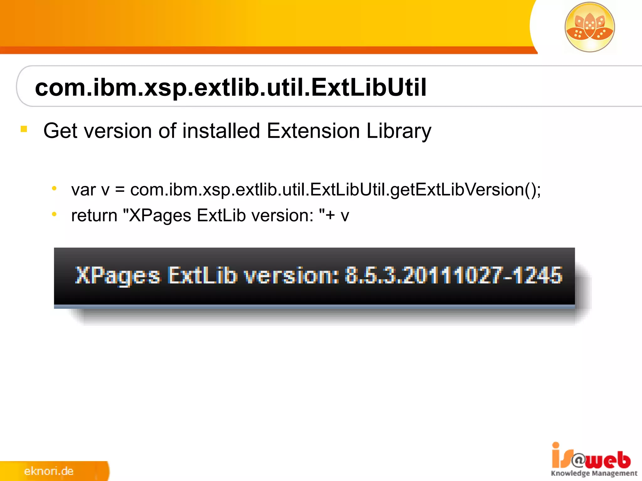 com.ibm.xsp.extlib.util.ExtLibUtil
 Get version of installed Extension Library

   • var v = com.ibm.xsp.extlib.util.ExtLibUtil.getExtLibVersion();
   • return "XPages ExtLib version: "+ v
 