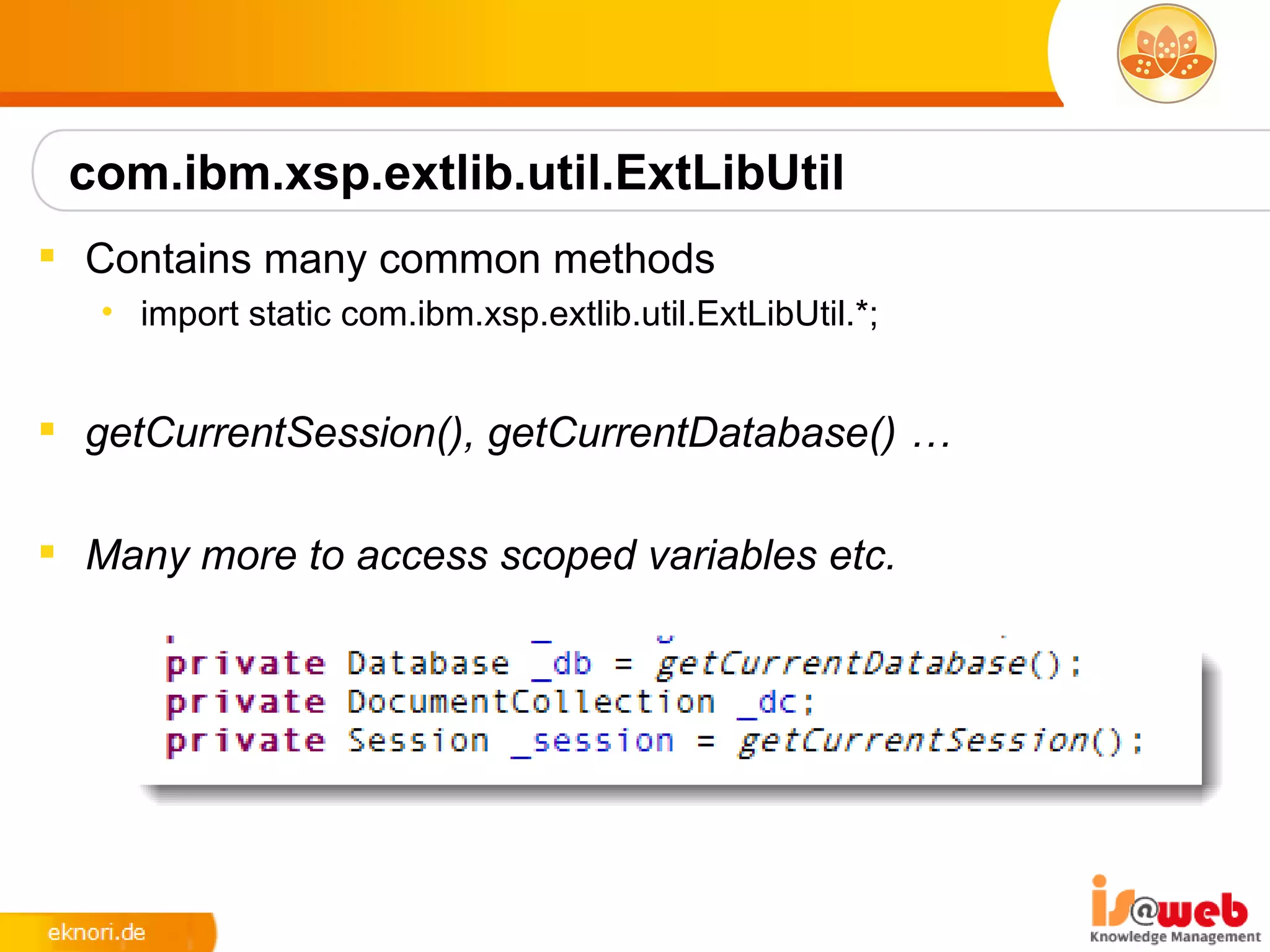 com.ibm.xsp.extlib.util.ExtLibUtil
 Contains many common methods
   • import static com.ibm.xsp.extlib.util.ExtLibUtil.*;


 getCurrentSession(), getCurrentDatabase() …

 Many more to access scoped variables etc.
 