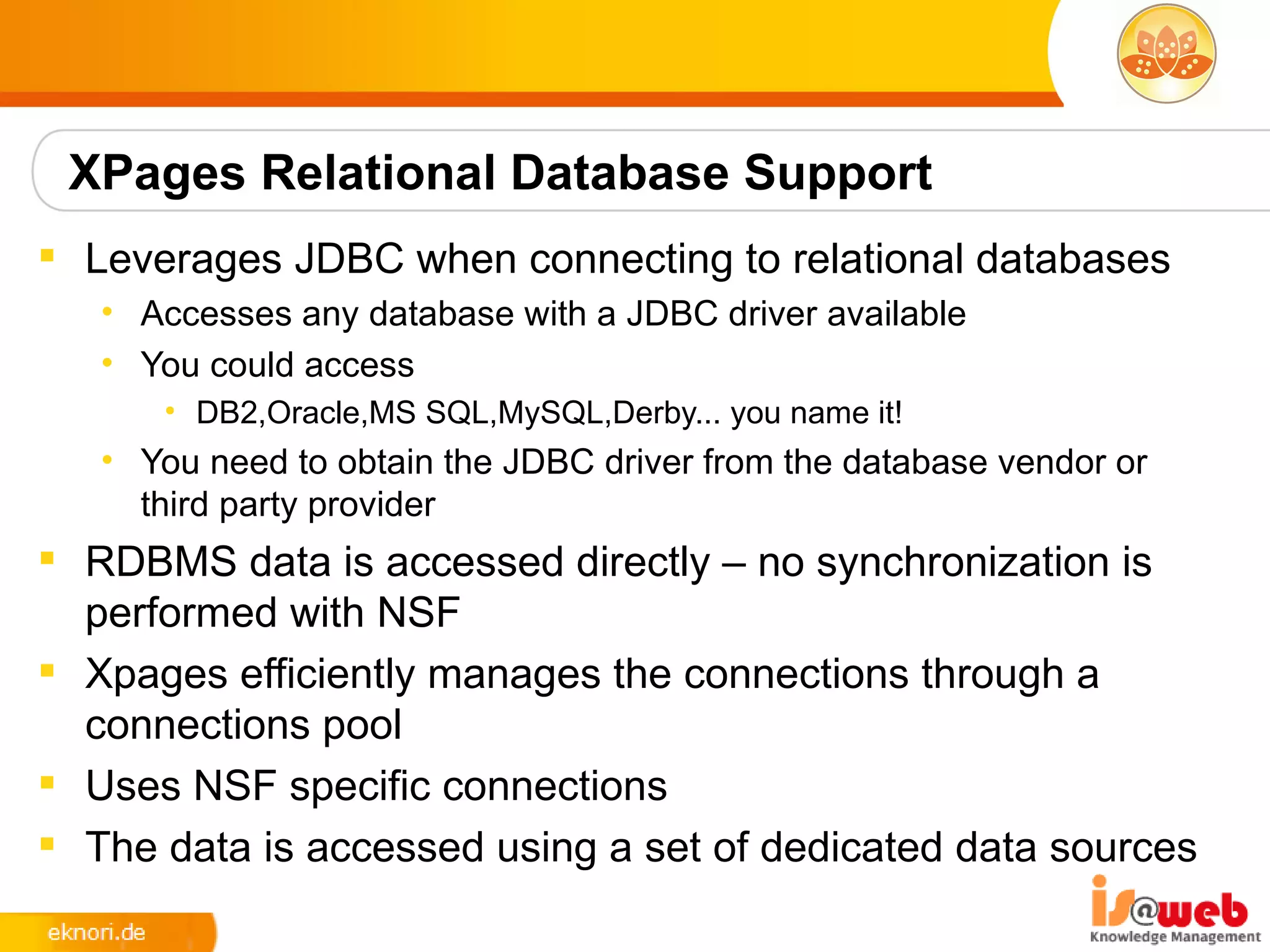 XPages Relational Database Support
 Leverages JDBC when connecting to relational databases
   • Accesses any database with a JDBC driver available
   • You could access
      • DB2,Oracle,MS SQL,MySQL,Derby... you name it!
   • You need to obtain the JDBC driver from the database vendor or
     third party provider
 RDBMS data is accessed directly – no synchronization is
  performed with NSF
 Xpages efficiently manages the connections through a
  connections pool
 Uses NSF specific connections
 The data is accessed using a set of dedicated data sources
 